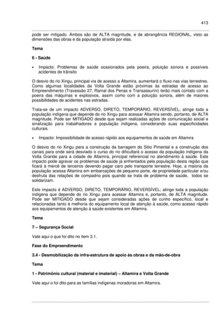 413
pode ser mitigado. Ambos são de ALTA magnitude, e de abrangência REGIONAL, visto as
dimensões das obras e da população atraída por elas.
Tema
6 - Saúde
• Impacto: Problemas de saúde ocasionados pela poeira, poluição sonora e possíveis
acidentes de trânsito
O desvio do rio Xingu, principal via de acesso a Altamira, aumentará o fluxo nas vias terrestres.
Como algumas localidades da Volta Grande estão próximas às estradas de acesso ao
Empreendimento (Travessão 27, Ramal dos Penas e Transassurini) terão mais contato com a
poeira das máquinas e explosivos, assim como com a poluição sonora, além de maiores
possibilidades de acidentes nas estradas.
Trata-se de um impacto ADVERSO, DIRETO, TEMPORÁRIO, REVERSÍVEL; atinge toda a
população indígena que depende do rio Xingu para acessar Altamira sendo, portanto, de ALTA
magnitude. Pode ser MITIGADO desde que sejam realizadas ações de comunicação social e
sinalização para trabalhadores e população indígena, considerando suas especificidades
culturais.
• Impacto: Impossibilidade de acesso rápido aos equipamentos de saúde em Altamira
O desvio do rio Xingu para a construção da barragem do Sitio Pimental e a construção dos
canais para onde será desviado o curso do rio dificultará o acesso da população indígena da
Volta Grande para a cidade de Altamira, principal referencial no atendimento à saúde. Este
impacto pode agravar os problemas de saúde jà enfrentados pela população desta região que
ficará à mercê de terceiros devendo pagar caro pelo transporte terrestre. Hoje, a maioria da
população acessa Altamira em embarcações de pequeno porte, de propriedade particular e/ou
desfruta das relações de compadrio pois quando se trata de problema de saúde, todos se
solidarizam.
Este impacto é ADVERSO, DIRETO, TEMPORÁRIO, REVERSÍVEL; atinge toda a população
indígena que depende do rio Xingu para acessar Altamira e, portanto, de ALTA magnitude.
Pode ser MITIGADO desde que sejam consideradas ações de cunho específico, local e
relacionadas tanto à melhoria do equipamento local de atenção à saúde, como acesso rápido
aos equipamentos de atenção à saúde existentes em Altamira.
Tema
7 – Segurança Social
Vale aqui o que foi dito no item 3.1.
Fase do Empreendimento
3.4 - Desmobilização da infra-estrutura de apoio às obras e da mão-de-obra
Tema
1 - Patrimônio cultural (material e imaterial) – Altamira e Volta Grande
Vale aqui o foi dito para as famílias indígenas moradoras em Altamira.
 