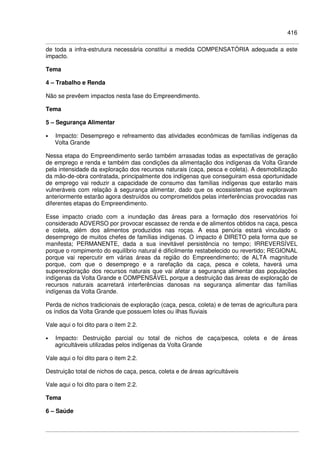 416
de toda a infra-estrutura necessária constitui a medida COMPENSATÓRIA adequada a este
impacto.
Tema
4 – Trabalho e Renda
Não se prevêem impactos nesta fase do Empreendimento.
Tema
5 – Segurança Alimentar
• Impacto: Desemprego e refreamento das atividades econômicas de famílias indígenas da
Volta Grande
Nessa etapa do Empreendimento serão também arrasadas todas as expectativas de geração
de emprego e renda e também das condições da alimentação dos indígenas da Volta Grande
pela intensidade da exploração dos recursos naturais (caça, pesca e coleta). A desmobilização
da mão-de-obra contratada, principalmente dos indígenas que conseguiram essa oportunidade
de emprego vai reduzir a capacidade de consumo das famílias indígenas que estarão mais
vulneráveis com relação à segurança alimentar, dado que os ecossistemas que exploravam
anteriormente estarão agora destruídos ou comprometidos pelas interferências provocadas nas
diferentes etapas do Empreendimento.
Esse impacto criado com a inundação das áreas para a formação dos reservatórios foi
considerado ADVERSO por provocar escassez de renda e de alimentos obtidos na caça, pesca
e coleta, além dos alimentos produzidos nas roças. A essa penúria estará vinculado o
desemprego de muitos chefes de famílias indígenas. O impacto é DIRETO pela forma que se
manifesta; PERMANENTE, dada a sua inevitável persistência no tempo; IRREVERSÍVEL
porque o rompimento do equilíbrio natural é dificilmente restabelecido ou revertido; REGIONAL
porque vai repercutir em várias áreas da região do Empreendimento; de ALTA magnitude
porque, com que o desemprego e a rarefação da caça, pesca e coleta, haverá uma
superexploração dos recursos naturais que vai afetar a segurança alimentar das populações
indígenas da Volta Grande e COMPENSÁVEL porque a destruição das áreas de exploração de
recursos naturais acarretará interferências danosas na segurança alimentar das famílias
indígenas da Volta Grande.
Perda de nichos tradicionais de exploração (caça, pesca, coleta) e de terras de agricultura para
os índios da Volta Grande que possuem lotes ou ilhas fluviais
Vale aqui o foi dito para o item 2.2.
• Impacto: Destruição parcial ou total de nichos de caça/pesca, coleta e de áreas
agricultáveis utilizadas pelos indígenas da Volta Grande
Vale aqui o foi dito para o item 2.2.
Destruição total de nichos de caça, pesca, coleta e de áreas agricultáveis
Vale aqui o foi dito para o item 2.2.
Tema
6 – Saúde
 