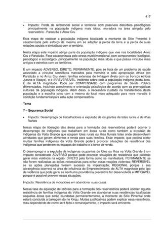 417
• Impacto: Perda de referencial social e territorial com possíveis distúrbios psicológicos
principalmente na população indígena mais idosa, moradora na área atingida pelo
reservatório - Paratizão e Arroz Cru
Esta etapa de realocar a população indígena localizada a montante do Sitio Pimental é
caracterizada pelo esforço da mesma em se adaptar à perda da terra e a perda de suas
relações sociais e simbólicas com o território.
Nesta etapa este impacto atinge parte da população indígena que vive nas localidades Arroz
Cru e Paratizão. Fase caracterizada pelo stress multidimensional, com componentes fisiológico,
psicológico e sociológico, principalmente na população mais idosa e que possui vínculos mais
antigos e estreitos com os territórios.
É um impacto ADVERSO, DIRETO, PERMANENTE, pois se trata de um problema de saúde
associado a vínculos simbólicos marcados pela memória e pela apropriação étnica (no
Paratizão e no Arroz Cru vivem famílias extensas de linhagem direta com os troncos étnicos
Juruna e Xipaya), e é IRREVERSÍVEL, incidindo sobre toda a população indígena desta área.
É de ALTA magnitude. Pode ser COMPENSADO com programas de Saúde Pública
diferenciados, incluindo atendimento e orientação psicológica de acordo com as prerrogativas
culturais da população indígena. Além disso, o necessário cuidado na transferência desta
população e a escolha junto com a mesma do local mais adequado para nova moradia é
condição fundamental para esta ação compensatória.
Tema
7 – Segurança Social
• Impacto: Desemprego de trabalhadores e expulsão de ocupantes de lotes rurais e de ilhas
fluviais
Nessa etapa de liberação das áreas para a formação dos reservatórios poderá ocorrer o
desemprego de indígenas que trabalham em áreas rurais como também a expulsão de
indígenas da Volta Grande que ocupam lotes rurais ou ilhas fluviais lotes onde desenvolvem
atividades que geram alimentos e renda para suas famílias. Esse impacto, que poderá afetar
muitas famílias indígenas da Volta Grande poderá provocar situações de resistência dos
indígenas que perderam os espaços de trabalho e a fonte de renda.
O desemprego e a expulsão de indígenas ocupantes de lotes ou ilhas na Volta Grande é um
impacto considerado ADVERSO porque pode provocar situações de resistência que poderão
gerar mais violência na região; DIRETO pela forma como se manifestará; PERMANENTE se
não forem realizadas as ações necessárias para evitar essas reações violentas; REVERSÍVEL
se as ações planejadas tiverem sucesso na implantação; REGIONAL porque a sua
abrangência ocorrerá na área de influência do Empreendimento; de ALTA magnitude pelo tipo
de violência que pode gerar se nenhuma providência preventiva for desenvolvida e MITIGÁVEL
porque é possível prevenir essas situações.
Impacto: Resistência de moradores em abandonar suas casas
Nessa fase da aquisição de imóveis para a formação dos reservatórios poderá ocorrer alguma
resistência de famílias indígenas da Volta Grande em abandonar suas residências localizadas
naquelas áreas que serão inundadas permanentemente, a montante do Sítio Pimental onde
estará concluída a barragem do rio Xingu. Muitas justificativas podem explicar essa resistência,
mas dependendo de como será feito o remanejamento, o impacto será eminente.
 