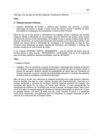 420
Vale aqui o foi dito para as famílias indígenas moradoras em Altamira.
Tema
3 – Relações Sociais e Políticas
• Impacto: Dificuldade de acesso a Altamira para contatos com parentes e amigos.
Interrupção do acesso a igrejas e outros locais de reunião durante o período de seca.
Dificuldade de navegação e de transposição na área do Sitio Pimental
Além do que já foi dito quanto à interferência nas relações sociais e políticas das famílias
indígenas devido à dificuldade de comunicação, deve-se observar que igrejas, bares, praias
são locais de encontro muito freqüentados. Na medida em que o acesso a esses locais não for
possível, obviamente, as famílias permanecerão mais isoladas e sua vida social e política, mais
restrita. Da mesma forma, a dificuldade de navegação e de transposição na área do Sitio
Pimental criará obstáculos às atuais relações de vizinhança, de compadrio, e políticas das
famílias moradoras na Volta Grande do Xingu.
É um impacto ADVERSO, DIRETO, PERMANENTE – pois só deixará de existir caso as
famílias deixem a Volta Grande – IRREVERSÍVEL, LOCALIZADO, mas de ALTA magnitude
para as famílias residentes naquelas localidades; pode ser MITIGADO.
Tema
– Trabalho e Renda
• Impactos: Para os moradores a jusante da barragem, interrupção das relações comerciais
com Altamira; redução da produtividade pesqueira no período de seca na margem direita, a
jusante da barragem; drástica redução da possibilidade de pesca para os moradores da
margem esquerda, a jusante; redução da produtividade pesqueira e mudança das espécies
de peixes para os moradores a montante da barragem
Além do que já foi dito com referência às relações comerciais entre Volta Grande e Altamira,
deve-se ressaltar que este é o maior impacto causado pelo Empreendimento. Enquanto as 4
famílias residentes a montante da barragem sofrerão impactos advindos da mudança das
condições das águas do rio Xingu, de lóticas para lênticas, e suas conseqüências na
reprodução da ictiofauna, as 19 famílias que moram a jusante, na margem direita, assim como
as 24 que estão na margem esquerda sofrerão os impactos decorrentes do desvio do rio para
os igarapés Gaioso e Di Maria, já então com seu curso invertido. A pesca e a navegação
tornar-se-ão impossíveis, principalmente para os moradores na margem esquerda, já que a
calha do rio é mais profunda na margem direita.
 