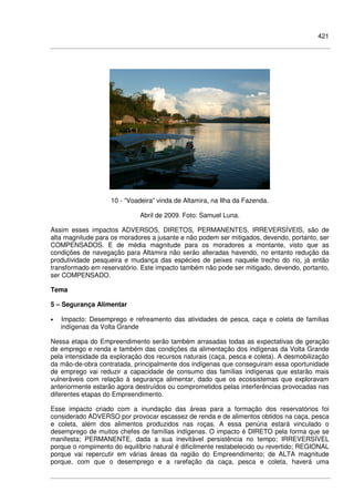 421
10 - “Voadeira” vinda de Altamira, na Ilha da Fazenda.
Abril de 2009. Foto: Samuel Luna.
Assim esses impactos ADVERSOS, DIRETOS, PERMANENTES, IRREVERSÍVEIS, são de
alta magnitude para os moradores a jusante e não podem ser mitigados, devendo, portanto, ser
COMPENSADOS. E de média magnitude para os moradores a montante, visto que as
condições de navegação para Altamira não serão alteradas havendo, no entanto redução da
produtividade pesqueira e mudança das espécies de peixes naquele trecho do rio, já então
transformado em reservatório. Este impacto também não pode ser mitigado, devendo, portanto,
ser COMPENSADO.
Tema
5 – Segurança Alimentar
• Impacto: Desemprego e refreamento das atividades de pesca, caça e coleta de famílias
indígenas da Volta Grande
Nessa etapa do Empreendimento serão também arrasadas todas as expectativas de geração
de emprego e renda e também das condições da alimentação dos indígenas da Volta Grande
pela intensidade da exploração dos recursos naturais (caça, pesca e coleta). A desmobilização
da mão-de-obra contratada, principalmente dos indígenas que conseguiram essa oportunidade
de emprego vai reduzir a capacidade de consumo das famílias indígenas que estarão mais
vulneráveis com relação à segurança alimentar, dado que os ecossistemas que exploravam
anteriormente estarão agora destruídos ou comprometidos pelas interferências provocadas nas
diferentes etapas do Empreendimento.
Esse impacto criado com a inundação das áreas para a formação dos reservatórios foi
considerado ADVERSO por provocar escassez de renda e de alimentos obtidos na caça, pesca
e coleta, além dos alimentos produzidos nas roças. A essa penúria estará vinculado o
desemprego de muitos chefes de famílias indígenas. O impacto é DIRETO pela forma que se
manifesta; PERMANENTE, dada a sua inevitável persistência no tempo; IRREVERSÍVEL
porque o rompimento do equilíbrio natural é dificilmente restabelecido ou revertido; REGIONAL
porque vai repercutir em várias áreas da região do Empreendimento; de ALTA magnitude
porque, com que o desemprego e a rarefação da caça, pesca e coleta, haverá uma
 