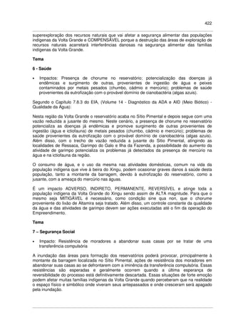 422
superexploração dos recursos naturais que vai afetar a segurança alimentar das populações
indígenas da Volta Grande e COMPENSÁVEL porque a destruição das áreas de exploração de
recursos naturais acarretará interferências danosas na segurança alimentar das famílias
indígenas da Volta Grande.
Tema
6 - Saúde
• Impactos: Presença de chorume no reservatório; potencialização das doenças já
endêmicas e surgimento de outras, provenientes de ingestão de água e peixes
contaminados por metais pesados (chumbo, cádmio e mercúrio); problemas de saúde
provenientes da eutrofização com o provável domínio de cianobactéria (algas azuis).
Segundo o Capítulo 7.8.3 do EIA, (Volume 14 - Diagnóstico da ADA e AID (Meio Biótico) -
Qualidade da Água):
Nesta região da Volta Grande o reservatório acaba no Sítio Pimental e depois segue com uma
vazão reduzida a jusante do mesmo. Neste cenário, a presença de chorume no reservatório
potencializa as doenças já endêmicas e promove surgimento de outras provenientes de
ingestão (água e ictiofauna) de metais pesados (chumbo, cádmio e mercúrio); problemas de
saúde provenientes da eutrofização com o provável domínio de cianobactéria (algas azuis).
Além disso, com o trecho de vazão reduzida a jusante do Sitio Pimental, atingindo as
localidades de Ressaca, Garimpo do Galo e Ilha da Fazenda, a possibilidade do aumento da
atividade de garimpo potencializa os problemas já detectados da presença de mercúrio na
água e na ictiofauna da região.
O consumo de água, e o uso da mesma nas atividades domésticas, comum na vida da
população indígena que vive à beira do Xingu, podem ocasionar graves danos à saúde desta
população, tanto a montante da barragem, devido à eutrofização do reservatório, como a
jusante, com a ameaça do mercúrio nas águas.
É um impacto ADVERSO, INDIRETO, PERMANENTE, REVERSÍVEL e atinge toda a
população indígena da Volta Grande do Xingu sendo assim de ALTA magnitude. Para que o
mesmo seja MITIGÁVEL é necessário, como condição sine qua non, que o chorume
proveniente do lixão de Altamira seja tratado. Além disso, um controle constante da qualidade
da água e das atividades de garimpo devem ser ações executadas até o fim da operação do
Empreendimento.
Tema
7 – Segurança Social
• Impacto: Resistência de moradores a abandonar suas casas por se tratar de uma
transferência compulsória
A inundação das áreas para formação dos reservatórios poderá provocar, principalmente à
montante da barragem localizada no Sítio Pimental, ações de resistência dos moradores em
abandonar suas casas ao se defrontarem com a iminência da transferência compulsória. Essas
resistências são esperadas e geralmente ocorrem quando a última esperança de
reversibilidade do processo está definitivamente descartada. Essas situações de forte emoção
podem afetar muitas famílias indígenas da Volta Grande quando perceberam que na realidade
o espaço físico e simbólico onde viveram seus antepassados e onde cresceram será apagado
pela inundação.
 