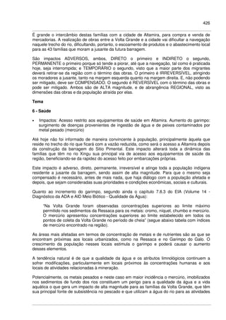 426
É grande o intercâmbio destas famílias com a cidade de Altamira, para compra e venda de
mercadorias. A realização de obras entre a Volta Grande e a cidade vai dificultar a navegação
naquele trecho do rio, dificultando, portanto, o escoamento de produtos e o abastecimento local
para as 43 famílias que moram a jusante da futura barragem.
São impactos ADVERSOS, ambos, DIRETO o primeiro e INDIRETO o segundo,
PERMANENTE o primeiro porque só tende a piorar, até que a navegação, tal como é praticada
hoje, seja interrompida; e TEMPORÁRIO o segundo, visto que a maior parte dos migrantes
deverá retirar-se da região com o término das obras. O primeiro é IRREVERSÍVEL, atingindo
os moradores a jusante, tanto na margem esquerda quanto na margem direita. E, não podendo
ser mitigado, deve ser COMPENSADO. O segundo é REVERSÍVEL com o término das obras e
pode ser mitigado. Ambos são de ALTA magnitude, e de abrangência REGIONAL, visto as
dimensões das obras e da população atraída por elas.
Tema
6 - Saúde
• Impactos: Acesso restrito aos equipamentos de saúde em Altamira. Aumento do garimpo:
surgimento de doenças provenientes de ingestão de água e de peixes contaminados por
metal pesado (mercúrio)
Até hoje não foi informado de maneira convincente à população, principalmente àquela que
reside no trecho do rio que ficará com a vazão reduzida, como será o acesso a Altamira depois
da construção da barragem do Sitio Pimental. Este impacto alterará toda a dinâmica das
famílias que têm no rio Xingu sua principal via de acesso aos equipamentos de saúde da
região, beneficiando-se da rapidez do acesso feito por embarcações próprias.
Este impacto é adverso, direto, permanente, irreversível e atinge toda a população indígena
residente a jusante da barragem, sendo assim de alta magnitude. Para que o mesmo seja
compensado é necessário, antes de mais nada, que haja diálogo com a população afetada e
depois, que sejam consideradas suas prioridades e condições econômicas, sociais e culturais.
Quanto ao incremento do garimpo, segundo ainda o capítulo 7.8.3 do EIA (Volume 14 -
Diagnóstico da ADA e AID Meio Biótico - Qualidade da Água):
“Na Volta Grande foram observadas concentrações superiores ao limite máximo
permitido nos sedimentos da Ressaca para os metais: cromo, níquel, chumbo e mercúrio.
O mercúrio apresentou concentrações superiores ao limite estabelecido em todos os
pontos de coleta da Volta Grande no período de cheia” (segue abaixo tabela com índices
de mercúrio encontrado na região).
As áreas mais afetadas em termos de concentração de metais e de nutrientes são as que se
encontram próximas aos locais urbanizados, como na Ressaca e no Garimpo do Galo. O
crescimento da população nesses locais estimula o garimpo e poderá causar o aumento
desses elementos.
A tendência natural é de que a qualidade da água e os atributos limnológicos continuem a
sofrer modificações, particularmente em locais próximos às concentrações humanas e aos
locais de atividades relacionadas à mineração.
Potencialmente, os metais pesados e neste caso em maior incidência o mercúrio, imobilizados
nos sedimentos de fundo dos rios constituem um perigo para a qualidade da água e a vida
aquática o que gera um impacto de alta magnitude para as famílias da Volta Grande, que têm
sua principal fonte de subsistência no pescado e que utilizam a água do rio para as atividades
 