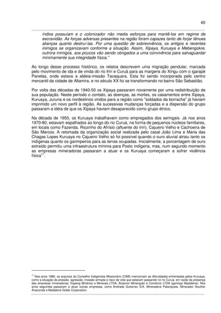40
índios possuíam e o colonizador não media esforços para mantê-los em regime de
escravidão. As forças adversas presentes na região foram capazes tanto de forjar tênues
alianças quanto destruí-las. Por uma questão de sobrevivência, os antigos e recentes
inimigos se organizavam conforme a situação. Assim, Xipaya, Kuruaya e Mebengokre,
outrora inimigos, aos poucos vão sendo obrigados a uma convivência para salvaguardar
minimamente sua integridade física.”
Ao longo desse processo histórico, os relatos descrevem uma migração pendular, marcada
pelo movimento de ida e de vinda do rio Iriri e Curuá para as margens do Xingu com o igarapé
Panelas, onde estava a aldeia-missão Tavaquara. Esta foi sendo incorporada pelo centro
mercantil da cidade de Altamira, e no século XX foi se transformando no bairro São Sebastião.
Por volta das décadas de 1940-50 os Xipaya passaram novamente por uma redistribuição de
sua população. Neste período o contato, as doenças, as mortes, os casamentos entre Xipaya,
Kuruaya, Juruna e os nordestinos vindos para a região como "soldados da borracha" já haviam
imprimido um novo perfil à região. As sucessivas mudanças forçadas e a dispersão do grupo
passaram a idéia de que os Xipaya haviam desaparecido como grupo étnico.
Na década de 1950, os Kuruaya trabalhavam como empregados dos seringais. Já nos anos
1970-80, estavam espalhados ao longo do rio Curuá, na forma de pequenos núcleos familiares,
em locais como Fazenda, Riozinho do Afrísio (afluente do Iriri), Cajueiro Velho e Cachoeira de
São Marcos. A retomada da organização social realizada pelo casal João Lima e Maria das
Chagas Lopes Kuruaya no Cajueiro Velho só foi possível quando o ouro aluvial atraiu tanto os
indígenas quanto os garimpeiros para as terras ocupadas. Inicialmente, a porcentagem de ouro
extraído permitiu uma infraestrutura mínima para Posto indígena, mas, num segundo momento
as empresas mineradoras passaram a atuar e os Kuruaya começaram a sofrer violência
física17
.
17
Nos anos 1980, os arquivos do Conselho Indigenista Missionário (CIMI) mencionam as dificuldades enfrentadas pelos Kuruaya,
como a situação de pressão, agressão, invasão armada e risco de vida que estavam passando no rio Curuá, em razão da presença
das empresas mineradoras: Espeng Minérios e Minerais LTDA, Brasinor Mineração e Comércio LTDA (garimpo Madalena). Nos
anos seguintes passaram a atuar outras empresas, como Andrade Gutierrez S/A, Mineradora Palanqueta, Minerador Souther
Anaconda e Madalena Golde Corporation.
 