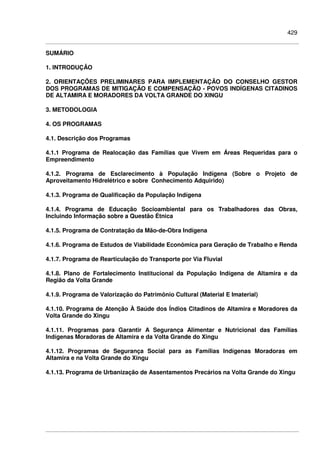 429
SUMÁRIO
1. INTRODUÇÃO
2. ORIENTAÇÕES PRELIMINARES PARA IMPLEMENTAÇÃO DO CONSELHO GESTOR
DOS PROGRAMAS DE MITIGAÇÃO E COMPENSAÇÃO - POVOS INDÍGENAS CITADINOS
DE ALTAMIRA E MORADORES DA VOLTA GRANDE DO XINGU
3. METODOLOGIA
4. OS PROGRAMAS
4.1. Descrição dos Programas
4.1.1 Programa de Realocação das Famílias que Vivem em Áreas Requeridas para o
Empreendimento
4.1.2. Programa de Esclarecimento à População Indígena (Sobre o Projeto de
Aproveitamento Hidrelétrico e sobre Conhecimento Adquirido)
4.1.3. Programa de Qualificação da População Indígena
4.1.4. Programa de Educação Socioambiental para os Trabalhadores das Obras,
Incluindo Informação sobre a Questão Étnica
4.1.5. Programa de Contratação da Mão-de-Obra Indígena
4.1.6. Programa de Estudos de Viabilidade Econômica para Geração de Trabalho e Renda
4.1.7. Programa de Rearticulação do Transporte por Via Fluvial
4.1.8. Plano de Fortalecimento Institucional da População Indígena de Altamira e da
Região da Volta Grande
4.1.9. Programa de Valorização do Patrimônio Cultural (Material E Imaterial)
4.1.10. Programa de Atenção À Saúde dos Índios Citadinos de Altamira e Moradores da
Volta Grande do Xingu
4.1.11. Programas para Garantir A Segurança Alimentar e Nutricional das Famílias
Indígenas Moradoras de Altamira e da Volta Grande do Xingu
4.1.12. Programas de Segurança Social para as Famílias Indígenas Moradoras em
Altamira e na Volta Grande do Xingu
4.1.13. Programa de Urbanização de Assentamentos Precários na Volta Grande do Xingu
 