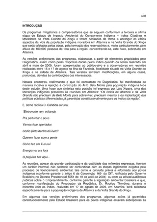 430
INTRODUÇÃO
Os programas mitigatórios e compensatórios que se seguem conformam a terceira e última
etapa do Estudo de Impacto Ambiental do Componente Indígena – Índios Citadinos e
Moradores na Volta Grande do Xingu e foram pensados de forma a abranger os vários
aspectos da vida da população indígena moradora em Altamira e na Volta Grande do Xingu
que serão afetados pelas obras, pela formação dos reservatórios e, muito particularmente, pelo
afluxo de 100.000 pessoas de fora para a região, concentrando-se, este fluxo, sobretudo em
Altamira.
As versões preliminares dos programas, elaboradas a partir de elementos propiciados pelo
Diagnóstico, assim como pelas respostas dadas pelos índios quando do censo realizado em
abril e maio de 2009, foram apresentadas ao público-alvo e a observadores em reuniões
realizadas entre 15 e 17 de agosto na Ilha da Fazenda, localidade situada na Volta Grande do
Xingu e na cidade de Altamira. Tais versões sofreram modificações, em alguns casos,
profundas, devidas às contribuições dos interessados.
Nesses encontros, reafirmando o que foi constatado no Diagnóstico, foi manifestada de
maneira incisiva a rejeição à construção do AHE Belo Monte pela população indígena foco
deste estudo. Uma frase que sintetiza esta posição foi expressa por Luis Xipaya, uma das
lideranças indígenas presentes às reuniões em Altamira: “Os índios de Altamira e da Volta
Grande não precisam de Belo Monte para sobreviver, precisam mesmo é da implantação das
políticas públicas diferenciadas já garantidas constitucionalmente para os índios da região”.
E, como recitou D. Cândida Juruna,
“Eletronorte vem voltando
Pra perturbar o povo
Vamos ficar apertados
Como pinto dentro do ovo!!!
Querem fazer com a gente
Como fez em Tucuruí
Energia vai pra fora
O prejuízo fica aqui...
As reuniões, apesar da grande participação e da qualidade das reflexões expressas, tiveram
um caráter informal, não podendo ser confundidas com as etapas legalmente exigidas pelo
processo de licenciamento ambiental, tais como a consulta prévia e informada aos povos
indígenas (conforme garante o artigo 6 da Convenção 169 da OIT, ratificada pelo Governo
Brasileiro no Decreto Presidencial 5051 de 19 de abril de 2004) ou com as oitivas/audiências
públicas sobre o Empreendimento, conforme garante a legislação ambiental brasileira e que,
conforme manifestação do Procurador da República, Dr. Rodrigo Thimóteo, durante o
encontro com os índios, realizado em 17 de agosto de 2009, em Altamira, será solicitada
especificamente para a população indígena de Altamira e da Volta Grande do Xingu.
Em algumas das versões preliminares dos programas, algumas ações já garantidas
constitucionalmente pelo Estado brasileiro para os povos indígenas estavam sobrepostas às
 