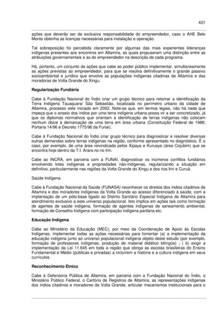 431
ações que deverão ser de exclusiva responsabilidade do empreendedor, caso o AHE Belo
Monte obtenha as licenças necessárias para instalação e operação.
Tal sobreposição foi percebida claramente por algumas das mais experientes lideranças
indígenas presentes aos encontros em Altamira, as quais propuseram uma distinção entre as
atribuições governamentais e as do empreendedor na descrição de cada programa.
Há, portanto, um conjunto de ações que cabe ao poder público implementar, simultaneamente
as ações previstas ao empreendedor, para que se resolva definitivamente o grande passivo
socioambiental e jurídico que envolve as populações indígenas citadinas de Altamira e das
moradoras de Volta Grande do Xingu.
Regularização Fundiária
Cabe à Fundação Nacional do Índio criar um grupo técnico para retomar a identificação da
Terra Indígena Tauaquara/ São Sebastião, localizada no perímetro urbano da cidade de
Altamira, processo este iniciado em 2002. Note-se que, em termos legais, não há nada que
impeça que o anseio dos índios por uma terra indígena urbana possa vir a ser concretizado, já
que os diplomas normativos que orientam a identificação de terras indígenas não colocam
nenhum óbice à demarcação de uma terra em área urbana (Constituição Federal de 1988;
Portaria 14/96 e Decreto 1775/96 da Funai).
Cabe à Fundação Nacional do Índio criar grupo técnico para diagnosticar e resolver diversas
outras demandas sobre terras indígenas na região, conforme apresentado no diagnóstico. É o
caso, por exemplo, de uma área reivindicada pelos Xipaya e Kuruaya (área Cojubim) que se
encontra hoje dentro da T.I. Arara no rio Iriri.
Cabe ao INCRA, em parceria com a FUNAI, diagnosticar os inúmeros conflitos fundiários
envolvendo lotes indígenas e propriedades não-indígenas, regularizando a situação em
definitivo, particularmente nas regiões da Volta Grande do Xingu e dos rios Iriri e Curuá.
Saúde Indígena
Cabe à Fundação Nacional da Saúde (FUNASA) reconhecer os direitos dos índios citadinos de
Altamira e dos moradores indígenas da Volta Grande ao acesso diferenciado à saúde, com a
implantação de um pólo-base ligado ao Distrito Sanitário Especial Indígena de Altamira para
atendimento exclusivo a este universo populacional. Isto implica em ações tais como formação
de agentes de saúde indígena, formação de agentes indígenas de saneamento ambiental,
formação de Conselho Indígena com participação indígena paritária etc.
Educação Indígena
Cabe ao Ministério da Educação (MEC), por meio da Coordenação de Apoio às Escolas
Indígenas, implementar todas as ações necessárias para fomentar (a) a implementação da
educação indígena junto ao universo populacional indígena objeto deste estudo (por exemplo,
formação de professores indígenas, produção de material didático bilíngüe) ; ( b) exigir a
implementação da Lei 11.645 em toda a região que obriga as escolas brasileiras do Ensino
Fundamental e Médio (públicas e privadas) a incluírem a história e a cultura indígena em seus
currículos.
Reconhecimento Étnico
Cabe à Defensoria Pública de Altamira, em parceria com a Fundação Nacional do Índio, o
Ministério Público Federal, o Cartório de Registros de Altamira, as representações indígenas
dos índios citadinos e moradores da Volta Grande, articular mecanismos institucionais para o
 