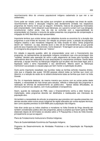 432
reconhecimento ético do universo populacional indígena cadastrado (e que vier a ser
cadastrado).
Como pode ser notado, parte das ações que compõem as estratégias nas áreas de saúde,
reconhecimento étnico e educação indígena está devidamente arrolada nos respectivos
programas de mesmo nome que se seguem. Entretanto, trata-se de programas financiados
pelo empreendedor. Como disseram suas lideranças, se o governo cumprir com sua obrigação
constitucional, melhor ainda, mas ela não se confunde com a responsabilidade do
empreendedor em financiar o conjunto de ações presentes nos programas de compensação e
mitigação do AHE Belo Monte aqui apresentados.
Importante lembrar que umdos temas mais debatidos durante os encontros foi a duração dos
programas e suas fontes de recursos. Em relação ao primeiro ponto, a posição da população
indígena citadina e dos moradores indígenas da Volta Grande foi clara: vários programas
devem ser “vitalícios”, ou seja, deverão durar a vida útil do Empreendimento, já que grande
parte de seus impactos são irreversíveis. Como disseram: “A barragem vai ser para a vida toda.
O cronograma dos programas deve ser “vitalício”.
Em relação à segunda questão, além do empreendedor arcar com o financiamento dos
programas, os representantes da população indígena consideram que uma porcentagem dos
“royalties” devidos pela operação da usina e pelo alagamento de áreas para formação dos
reservatórios deve ser repassada às suas associações ou mecanismos similares. Diante desta
demanda, a equipe informou as lideranças indígenas que tal pleito não teria base legal, pois a
legislação sobre o tema impossibilita o seu atendimento. Mesmo assim as lideranças
mantiveram sua posição e a equipe julgou por bem manter a explicitação do pleito.
Outro ponto importante ressaltado nas reuniões: todas as famílias sofrerão impactos diretos,
visto que a chegada das quase 100.000 pessoas afetará todas as famílias que vivem em
Altamira; e a redução da vazão do rio afetará diretamente todas as famílias que vivem na Volta
Grande.
Por fim, é importante destacar, da mesma maneira que ocorreu com as outras partes deste
trabalho, a necessidade de mais tempo para estudos, reflexão e elaboração dos programas e
realização de oficinas de esclarecimento ao público-alvo. Apesar destas dificuldades, as
oficinas cumpriram seu objetivo, com muita qualidade e transparência.
Assim, quando da realização do PBA, caso o Empreendimento venha a obter licença de
implantação, estes programas deverão ser detalhados e readequados aos interesses da
população-alvo.
Há também a necessidade de articular os programas aqui previstos com aqueles presentes nos
demais estudos sobre outros povos indígenas da região efetuados por outras equipes técnicas,
bem como aqueles previstos no EIA-RIMA para a população não-indígena.
Vale dizer ainda que os índios citadinos e moradores na Volta Grande do Xingu deverão ser
também considerados público-alvo dos programas, planos e projetos que fazem parte do RIMA
elaborado depois de terminados os estudos sobre a TI Paquiçamba e Arara da Volta Grande,
principalmente os que se seguem:
Plano de Fortalecimento Institucional e Direitos Indígenas;
Plano de Sustentabilidade Econômica da População Indígena;
Programa de Desenvolvimento de Atividades Produtivas e de Capacitação da População
Indígena;
 