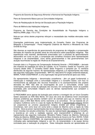 433
Programa de Garantia de Segurança Alimentar e Nutricional da População Indígena;
Plano de Saneamento Básico para as Comunidades Indígenas;
Plano de Readequação do Serviço de Educação para a População Indígena;
Plano de Melhoria das Habitações Indígenas;
Programa de Garantia das Condições de Acessibilidade da População Indígena a
Altamira.(RIMA, págs. 173 a 175)
Nota-se que vários destes programas reforçam a necessidade das medidas elencadas neste
trabalho.
Orientações preliminares para implementação do Conselho Gestor dos Programas de
Mitigação e Compensação - Povos Indígenas Citadinos de Altamira e Moradores da Volta
Grande do Xingu
São diversas as experiências de gerenciamento de programas de mitigação e compensação
derivados de impactos de grandes obras de infra-estrutura sobre populações indígenas. Nas
experiências mais recentes, devidamente sintonizadas com o processo de aprofundamento
democrático em curso no país, a composição dos conselhos incorpora tanto representações
indígenas e do empreendedor, como atores governamentais e não governamentais com
atuação reconhecida na região de influência do Empreendimento.
Exemplo disto é o Programa de Compensação Ambiental Xerente – PROCAMBIX – derivado
dos impactos da instalação da Usina do Lajeado, no rio Tocantins, Estado do Tocantins, que
funciona desde 2002. O Conselho Gestor deste Programa é composto por 12 membros
distribuídos da seguinte maneira: 06 representantes indígenas; e 6 representantes não-índios
das seguintes instituições: Empreendedor, MPF/TO, Naturatins/TO (órgão ambiental estadual),
IBAMA, FUNAI-CGDEPIMA/DF, e uma organização não-governamental de apoio aos índios.
Os representantes indígenas – denominados conselheiros - têm um papel fundamental: a
interlocução e mediação entre a comunidade indígena e o Conselho Gestor, com foco no
monitoramento da aplicação dos recursos financeiros e no acompanhamento dos projetos
derivados do PBA. São eles os encarregados de ouvir a comunidade, anotar suas
reclamações, prestar contas da aplicação dos recursos. Em contrapartida, levam as questões
levantadas pela comunidade indígena para os demais representantes que compõem o
Conselho Gestor.
O PROCAMBIX serve apenas de ilustração para orientar a montagem de um futuro Conselho
Gestor associado ao AHE Belo Monte. Em seus oito anos de existência foram encontrados
diversos problemas que deverão também servir de exemplo para que os mesmos não se
repitam caso o AHE Belo Monte venha realmente a se concretizar. Em se tratando de um
complexo multiétnico como é o caso da região de Altamira, a representação indígena deverá
ser proporcional ao universo populacional indígena dividido por etnias (majoritárias e
minoritárias), bem como levar em conta tanto a cidade de Altamira como a região da Volta
Grande. Deve-se prever representações das terras indígenas Xipaya e Kuruaya que ainda não
foram incluídas nos estudos ambientais. No caso da representação não-indígena no Conselho,
e levando-se em conta a realidade regional, será imprescindível a presença de um
representante das seguintes instituições: Ministério Público Federal de Altamira, Defensoria
Pública de Altamira, IBAMA, Secretaria do Meio Ambiente do Governo do Pará, INCRA, FUNAI
do Distrito Federal (CGDEPIMA), de organizações não-governamentais de apoio aos índios
(indicadas pela representação indígena) e, por fim, do empreendedor e da equipe técnica
contratada para a realização do programa. Estas indicações deverão ser apresentadas em
 