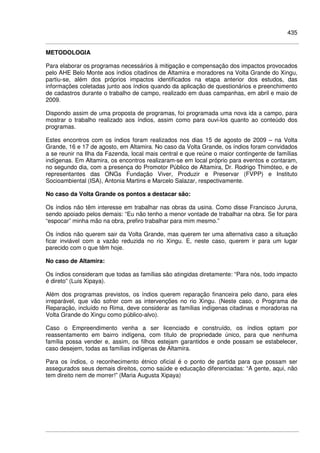 435
METODOLOGIA
Para elaborar os programas necessários à mitigação e compensação dos impactos provocados
pelo AHE Belo Monte aos índios citadinos de Altamira e moradores na Volta Grande do Xingu,
partiu-se, além dos próprios impactos identificados na etapa anterior dos estudos, das
informações coletadas junto aos índios quando da aplicação de questionários e preenchimento
de cadastros durante o trabalho de campo, realizado em duas campanhas, em abril e maio de
2009.
Dispondo assim de uma proposta de programas, foi programada uma nova ida a campo, para
mostrar o trabalho realizado aos índios, assim como para ouvi-los quanto ao conteúdo dos
programas.
Estes encontros com os índios foram realizados nos dias 15 de agosto de 2009 – na Volta
Grande, 16 e 17 de agosto, em Altamira. No caso da Volta Grande, os índios foram convidados
a se reunir na Ilha da Fazenda, local mais central e que reúne o maior contingente de famílias
indígenas. Em Altamira, os encontros realizaram-se em local próprio para eventos e contaram,
no segundo dia, com a presença do Promotor Público de Altamira, Dr. Rodrigo Thimóteo, e de
representantes das ONGs Fundação Viver, Produzir e Preservar (FVPP) e Instituto
Socioambiental (ISA), Antonia Martins e Marcelo Salazar, respectivamente.
No caso da Volta Grande os pontos a destacar são:
Os índios não têm interesse em trabalhar nas obras da usina. Como disse Francisco Juruna,
sendo apoiado pelos demais: “Eu não tenho a menor vontade de trabalhar na obra. Se for para
“espocar” minha mão na obra, prefiro trabalhar para mim mesmo.”
Os índios não querem sair da Volta Grande, mas querem ter uma alternativa caso a situação
ficar inviável com a vazão reduzida no rio Xingu. E, neste caso, querem ir para um lugar
parecido com o que têm hoje.
No caso de Altamira:
Os índios consideram que todas as famílias são atingidas diretamente: “Para nós, todo impacto
é direto” (Luis Xipaya).
Além dos programas previstos, os índios querem reparação financeira pelo dano, para eles
irreparável, que vão sofrer com as intervenções no rio Xingu. (Neste caso, o Programa de
Reparação, incluído no Rima, deve considerar as famílias indígenas citadinas e moradoras na
Volta Grande do Xingu como público-alvo).
Caso o Empreendimento venha a ser licenciado e construído, os índios optam por
reassentamento em bairro indígena, com título de propriedade único, para que nenhuma
família possa vender e, assim, os filhos estejam garantidos e onde possam se estabelecer,
caso desejem, todas as famílias indígenas de Altamira.
Para os índios, o reconhecimento étnico oficial é o ponto de partida para que possam ser
assegurados seus demais direitos, como saúde e educação diferenciadas: “A gente, aqui, não
tem direito nem de morrer!” (Maria Augusta Xipaya)
 