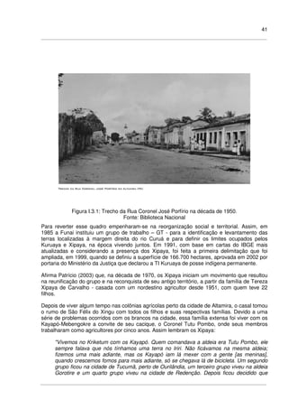 41
Figura I.3.1: Trecho da Rua Coronel José Porfírio na década de 1950.
Fonte: Biblioteca Nacional
Para reverter esse quadro empenharam-se na reorganização social e territorial. Assim, em
1985 a Funai instituiu um grupo de trabalho – GT - para a identificação e levantamento das
terras localizadas à margem direita do rio Curuá e para definir os limites ocupados pelos
Kuruaya e Xipaya, na época vivendo juntos. Em 1991, com base em cartas do IBGE mais
atualizadas e considerando a presença dos Xipaya, foi feita a primeira delimitação que foi
ampliada, em 1999, quando se definiu a superfície de 166.700 hectares, aprovada em 2002 por
portaria do Ministério da Justiça que declarou a TI Kuruaya de posse indígena permanente.
Afirma Patrício (2003) que, na década de 1970, os Xipaya iniciam um movimento que resultou
na reunificação do grupo e na reconquista de seu antigo território, a partir da família de Tereza
Xipaya de Carvalho - casada com um nordestino agricultor desde 1951, com quem teve 22
filhos.
Depois de viver algum tempo nas colônias agrícolas perto da cidade de Altamira, o casal tomou
o rumo de São Félix do Xingu com todos os filhos e suas respectivas famílias. Devido a uma
série de problemas ocorridos com os brancos na cidade, essa família extensa foi viver com os
Kayapó-Mebengokre a convite de seu cacique, o Coronel Tutu Pombo, onde seus membros
trabalharam como agricultores por cinco anos. Assim lembram os Xipaya:
"Vivemos no Kriketum com os Kayapó. Quem comandava a aldeia era Tutu Pombo, ele
sempre falava que nós tínhamos uma terra no Iriri. Não ficávamos na mesma aldeia;
fizemos uma mais adiante, mas os Kayapó iam lá mexer com a gente [as meninas],
quando crescemos fomos para mais adiante, só se chegava lá de bicicleta. Um segundo
grupo ficou na cidade de Tucumã, perto de Ourilândia, um terceiro grupo viveu na aldeia
Gorotire e um quarto grupo viveu na cidade de Redenção. Depois ficou decidido que
 