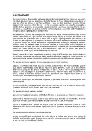 443
4. OS PROGRAMAS
Como já foi dito no Diagnóstico, a situação da grande maioria das famílias indígenas que vivem
na cidade de Altamira e nas localidades da Volta Grande do Xingu é bastante precária, tanto no
que se refere ao acesso a serviços públicos – água de boa qualidade, energia elétrica,
esgotamento sanitário, coleta de lixo – como ao acesso a postos de trabalho, educação e
saúde, de boa qualidade e adequados a suas condições específicas e principalmente no que
se refere ao resgate de sua cultura, material e imaterial já que sequer são reconhecidos como
indígenas pelos órgãos públicos competentes.
Foi observado, quando da avaliação dos impactos que estas famílias sofrerão caso a usina
venha a ser construída, que um dos mais significativos, devido à situação de minoria e de
precariedade em que vivem, será o afluxo para a região, e principalmente para Altamira, de
quase 100.000 migrantes, o que significa aumentar em muito a população da cidade, com tudo
o que isso implica em termos de violência, disputa por bens e serviços, emprego e trabalho,
inflação, além de pressão sobre os recursos naturais e a cultura dos povos indígenas ali
representados. Acresce que cerca de metade das famílias indígenas que não vivem em aldeias
vivem nas áreas requeridas para o Empreendimento, seja para as obras, seja para os
reservatórios, o que significa que deverão ser transferidas.
Assim, parece de primeira importância garantir às cerca de 400 famílias foco deste estudo um
conjunto de programas que abarque todas as dimensões dos impactos e inclua, portanto, os
aspectos étnicos, sociais, psicológicos, jurídicos, educacionais, sanitários de seu cotidiano.
No que se refere aos aspectos étnicos, os programas têm dois objetivos:
apoiar o reconhecimento étnico daquelas famílias, como forma de dar-lhes visibilidade, garantir
que sejam reconhecidos como povos indígenas para, portanto, fazer jus a atendimento
diferenciado, por parte dos órgãos competentes, no caso, a FUNAI e a Funasa; assegurar-lhes
acesso a uma educação de qualidade e diferenciada, incluindo cotas nas universidades e,
ainda, acesso a uma terra indígena urbana ou periurbana com respaldo legal, como é sua
reivindicação, expressa em requerimento à FUNAI.
apoiar sua organização em entidades indígenas, o que tende a facilitar a viabilização de suas
reivindicações.
apoiar a proteção e recuperação de seus usos e costumes, no que se refere a alimentação,
produção artesanal, rituais, festas, aprendizado do idioma etc.
No que se refere aos aspectos sociais:
garantir informação correta sobre o AHE Belo Monte e os programas que lhes dizem respeito.
assessorar a transferência das cerca de 200 famílias que deverão ser transferidas, de modo
que seus direitos sejam salvaguardados e suas condições de vida, melhoradas.
apoiar a adaptação das famílias aos novos locais de moradia, orientando quanto a coleta
seletiva de lixo, entre outras noções importantes para a qualidade ambiental do novo local de
moradia.
No que se refere às questões de trabalho e renda:
apoiar sua qualificação profissional de modo não só a facilitar seu acesso aos postos de
trabalho abertos pelas obras da usina, como garantir, principalmente aos jovens, continuidade
a seu ingresso no mercado de trabalho.
 