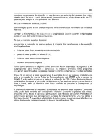444
monitorar os processos de alteração no uso dos recursos naturais de interesse dos índios,
devidas tanto às obras como à formação dos reservatórios e ao afluxo de cerca de 100.000
pessoas para a região e, principalmente, para Altamira.
No que se refere aos aspectos jurídicos:
dar orientação quanto a seus direitos enquanto etnias diferenciadas no contexto da sociedade
nacional.
verificar a documentação de suas posses e propriedades visando garantir compensações
justas em caso de transferências compulsórias.
No que se refere às questões de saúde:
providenciar a realização de exames prévios à chegada dos trabalhadores e da população
atraída pelas obras
- informar sobre doenças sexualmente transmissíveis;
- prevenir sobre gravidez na adolescência;
- informar sobre métodos contraceptivos;
- distribuir meios contraceptivos.
Tendo como referência os objetivos acima elencados foram elaborados 13 programas e 11
subprogramas, para minimizar e compensar os impactos previstos; estes programas
incorporam as contribuições expressas pelos representantes indígenas nas reuniões realizadas
O que há em comum a todos os programas é que todos devem ser iniciados imediatamente
após a concessão de Licença Prévia ao Empreendimento pelo IBAMA após o parecer da
FUNAI. A ação preliminar comum a todos é a realização do PBA, Projeto Básico Ambiental,
para detalhar, incorporar e reformular os objetivos e ações previstas nos programas descritos
mais a frente, além de identificar com maior precisão as parcerias e cronogramas de
implantação.
A diferença fundamental diz respeito à durabilidade no tempo de cada programa. Como será
visto, parte deles deverão ser considerados “vitalícios” (conforme expressão dos índios),
enquanto outros, devido à urgência e pontualidade, são indicados para serem finalizados em
determinados períodos que correspondem às fases do Empreendimento, uma vez obtida a
licença ambiental. A proposta de vitaliciedade de determinados programas deverá também ser
objeto de discussão mais aprofundada no decorrer da realização do PBA.
 