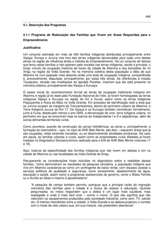 446
4.1. Descrição dos Programas
4.1.1 Programa de Realocação das Famílias que Vivem em Áreas Requeridas para o
Empreendimento
Justificativa
Um conjunto estimado em mais de 400 famílias indígenas distribuídas principalmente entre
Xipaya, Kuraya e Juruna vive fora das terras indígenas demarcadas para cada uma destas
etnias na região de influência direta e indireta do Empreendimento. Há um conjunto de fatores
que levou estas famílias a não optarem pela moradia nas terras indígenas, sendo o principal, o
longo vínculo de ocupação histórica de locais da cidade de Altamira e dos beiradões do rio
Xingu na região da Volta Grande. Há na memória coletiva desta população a idéia de que
Altamira foi num passado mais distante ainda uma área de ocupação indígena, compartilhada
e, provavelmente, disputada, principalmente, por estas três etnias. As referências à missão
Tauaquara, situada nas imediações do Igarapé Panelas, mostram que ela está presente na
memória coletiva, principalmente dos Xipaya e Kuruaya.
O passo inicial do reconhecimento formal de terras de ocupação tradicional indígena em
Altamira e região já foi dado pela Fundação Nacional do Índio: já foram homologadas as terras
indígenas Xipaya e Kuruaya na região do Iriri e Curuá, assim como as terras indígenas
Paquiçamba e Arara do Maia na Volta Grande. Em processo de identificação está a área que
os Juruna ocupam às margens da Tranzamazônica, dentro do perímetro urbano de Altamira: a
Terra Indígena Juruna do Km 17. Os Xipaya e os Kuruaya também reivindicam formalmente,
junto à Funai, desde pelo menos o ano 2000, a demarcação de uma terra indígena urbana, no
perímetro em que se encontram hoje os bairros do Independente I e II e adjacências, além de
outras demandas territoriais rurais.
Como acontece, quando da construção de usinas hidrelétricas, as obras e, principalmente, a
formação do reservatório – que, no caso do AHE Belo Monte, são dois – requerem áreas que já
são ocupadas, nelas existindo moradias, ou se desenvolvendo atividades produtivas. No caso
em pauta, as famílias urbanas e rurais, assim como as propriedades rurais afetadas já foram
tratadas no Diagnóstico Socioeconômico realizado para o EIA do AHE Belo Monte (volumes 17
e 18).
Aqui, trata-se da especificidade das famílias indígenas que não vivem em aldeias e sim na
cidade de Altamira ou nas localidades da Volta Grande do Xingu.
Recuperando as considerações finais incluídas no diagnóstico sobre a realidade destas
famílias, “como demonstram os resultados da pesquisa censitária, a população indígena que
vive em Altamira caracteriza-se como um contingente de baixa renda, com escasso acesso a
serviços públicos de qualidade e segurança, como saneamento, abastecimento de água,
educação e saúde, assim como a programas assistenciais de governo, como o Bolsa Família
ou o Auxílio ao Idoso e mesmo à aposentadoria”.
“A pesquisa de campo também permitiu averiguar que a principal razão da migração
voluntária das famílias para a cidade é a busca de acesso à educação. Quando
perguntados, os índios respondem que a aldeia é um lugar mais saudável, mais
sossegado e onde é mais fácil viver – comer e morar. O que não significa que não
valorizem os equipamentos produzidos pela sociedade industrial, como som, TV, celular
etc. O intenso intercâmbio entre a cidade, a Volta Grande e as aldeias propiciou o contato
com o modo de vida urbano que, em sua maioria, não pretendem abandonar”.
 