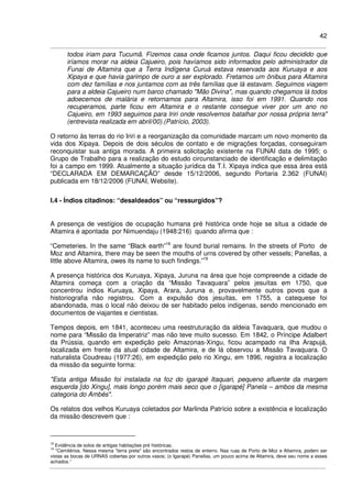 42
todos iriam para Tucumã. Fizemos casa onde ficamos juntos. Daqui ficou decidido que
iríamos morar na aldeia Cajueiro, pois havíamos sido informados pelo administrador da
Funai de Altamira que a Terra Indígena Curuá estava reservada aos Kuruaya e aos
Xipaya e que havia garimpo de ouro a ser explorado. Fretamos um ônibus para Altamira
com dez famílias e nos juntamos com as três famílias que lá estavam. Seguimos viagem
para a aldeia Cajueiro num barco chamado "Mão Divina", mas quando chegamos lá todos
adoecemos de malária e retornamos para Altamira, isso foi em 1991. Quando nos
recuperamos, parte ficou em Altamira e o restante consegue viver por um ano no
Cajueiro, em 1993 seguimos para Iriri onde resolvemos batalhar por nossa própria terra"
(entrevista realizada em abril/00).(Patrício, 2003).
O retorno às terras do rio Iriri e a reorganização da comunidade marcam um novo momento da
vida dos Xipaya. Depois de dois séculos de contato e de migrações forçadas, conseguiram
reconquistar sua antiga morada. A primeira solicitação existente na FUNAI data de 1995; o
Grupo de Trabalho para a realização do estudo circunstanciado de identificação e delimitação
foi a campo em 1999. Atualmente a situação jurídica da T.I. Xipaya indica que essa área está
“DECLARADA EM DEMARCAÇÃO” desde 15/12/2006, segundo Portaria 2.362 (FUNAI)
publicada em 18/12/2006 (FUNAI, Website).
I.4 - Índios citadinos: “desaldeados” ou “ressurgidos”?
A presença de vestígios de ocupação humana pré histórica onde hoje se situa a cidade de
Altamira é apontada por Nimuendaju (1948:216) quando afirma que :
“Cemeteries. In the same “Black earth”18
are found burial remains. In the streets of Porto de
Moz and Altamira, there may be seen the mouths of urns covered by other vessels; Panellas, a
little above Altamira, owes its name to such findings.”19
A presença histórica dos Kuruaya, Xipaya, Juruna na área que hoje compreende a cidade de
Altamira começa com a criação da “Missão Tavaquara” pelos jesuítas em 1750, que
concentrou índios Kuruaya, Xipaya, Arara, Juruna e, provavelmente outros povos que a
historiografia não registrou. Com a expulsão dos jesuítas, em 1755, a catequese foi
abandonada, mas o local não deixou de ser habitado pelos indígenas, sendo mencionado em
documentos de viajantes e cientistas.
Tempos depois, em 1841, aconteceu uma reestruturação da aldeia Tavaquara, que mudou o
nome para “Missão da Imperatriz” mas não teve muito sucesso. Em 1842, o Príncipe Adalbert
da Prússia, quando em expedição pelo Amazonas-Xingu, ficou acampado na ilha Arapujá,
localizada em frente da atual cidade de Altamira, e de lá observou a Missão Tavaquara. O
naturalista Coudreau (1977:26), em expedição pelo rio Xingu, em 1896, registra a localização
da missão da seguinte forma:
"Esta antiga Missão foi instalada na foz do igarapé Itaquari, pequeno afluente da margem
esquerda [do Xingu], mais longo porém mais seco que o [igarapé] Panela – ambos da mesma
categoria do Ambés".
Os relatos dos velhos Kuruaya coletados por Marlinda Patrício sobre a existência e localização
da missão descrevem que :
18
Evidência de solos de antigas habitações pré históricas.
19
"Cemitérios. Nessa mesma "terra preta" são encontrados restos de enterro. Nas ruas de Porto de Moz e Altamira, podem ser
vistas as bocas de URNAS cobertas por outros vasos; (o Igarapé) Panellas, um pouco acima de Altamira, deve seu nome a esses
achados.”
 