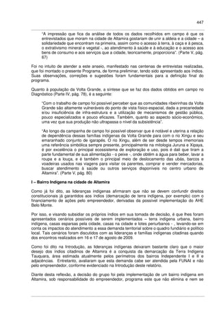 447
“A impressão que fica da análise de todos os dados recolhidos em campo é que os
entrevistados que moram na cidade de Altamira gostariam de unir a aldeia e a cidade – a
solidariedade que encontram na primeira, assim como o acesso à terra, à caça e à pesca,
o extrativismo mineral e vegetal -, ao atendimento à saúde e à educação e o acesso aos
bens de consumo e aos serviços que a cidade, teoricamente, proporciona”. (Parte V, pág.
67)
Foi no intuito de atender a este anseio, manifestado nas centenas de entrevistas realizadas,
que foi montado o presente Programa, de forma preliminar, tendo sido apresentado aos índios.
Suas observações, correções e sugestões foram fundamentais para a definição final do
programa.
Quanto à população da Volta Grande, a síntese que se faz dos dados obtidos em campo no
Diagnóstico (Parte IV, pág. 78), é a seguinte:
“Com o trabalho de campo foi possível perceber que as comunidades ribeirinhas da Volta
Grande são altamente vulneráveis do ponto de vista físico-espacial, dada a precariedade
e/ou insuficiência de infra-estrutura e a utilização de mecanismos de gestão pública,
pouco especializados e pouco eficazes. Também, quanto ao aspecto sócio-econômico,
uma vez que sua produção não ultrapassa o nível da subsistência”.
“Ao longo da campanha de campo foi possível observar que é notável e uterina a relação
de dependência dessas famílias indígenas da Volta Grande para com o rio Xingu e seu
emaranhado conjunto de igarapés. O rio Xingu, além de ser desde tempos imemoriais
uma referência simbólica sempre presente, principalmente na mitologia Juruna e Xipaya,
é por excelência o principal ecossistema de exploração e uso, pois é dali que tiram a
parte fundamental de sua alimentação - o peixe -, onde obtêm a água para beber, lavar a
roupa e a louça, e é também o principal meio de deslocamento das ubás, barcos e
voadeiras usados nas viagens para visitar os parentes, comprar e vender mercadorias,
buscar atendimento à saúde ou outros serviços disponíveis no centro urbano de
Altamira”. (Parte V, pág. 80)
I – Bairro Indígena na cidade de Altamira
Como já foi dito, as lideranças indígenas afirmaram que não se devem confundir direitos
constitucionais já garantidos aos índios (demarcação de terra indígena, por exemplo) com o
financiamento de ações pelo empreendedor, derivadas da possível implementação do AHE
Belo Monte.
Por isso, e visando subsidiar os próprios índios em sua tomada de decisão, é que lhes foram
apresentados cenários possíveis de serem implementados – terra indígena urbana, bairro
indígena, casas esparsas pela cidade, casas na cidade e lotes periurbanos - , levando-se em
conta os impactos do atendimento a essa demanda territorial sobre o quadro fundiário e político
local. Tais cenários foram discutidos com as lideranças e famílias indígenas citadinas quando
dos encontros realizados em 16 e 17 de agosto de 2009.
Como foi dito na Introdução, as lideranças indígenas deixaram bastante claro que o maior
desejo dos índios citadinos de Altamira é a conquista da demarcação da Terra Indígena
Tauquara, área estimada atualmente pelos perímetros dos bairros Independente I e II e
adjacências. Entretanto, avaliaram que esta demanda cabe ser atendida pela FUNAI e não
pelo empreendedor, conforme evidenciado na Introdução deste relatório.
Diante desta reflexão, a decisão do grupo foi pela implementação de um bairro indígena em
Altamira, sob responsabilidade do empreendedor, programa este que não elimina e nem se
 