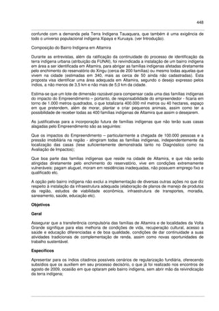 448
confunde com a demanda pela Terra Indígena Tauaquara, que também é uma exigência de
todo o universo populacional indígena Xipaya e Kuruaya. (ver Introdução).
Composição do Bairro Indígena em Altamira
Durante as entrevistas, além da ratificação da continuidade do processo de identificação da
terra indígena urbana (atribuição da FUNAI), foi reivindicada a instalação de um bairro indígena
em área a ser identificada em Altamira, para abrigar as famílias indígenas afetadas diretamente
pelo enchimento do reservatório do Xingu (cerca de 200 famílias) ou mesmo todas aquelas que
vivem na cidade (estimadas em 340, mais as cerca de 50 ainda não cadastradas). Esta
proposta visa identificar uma área adequada em Altamira, segundo o desejo expresso pelos
índios, a não menos de 3,5 km e não mais de 5,0 km da cidade.
Estima-se que um lote de dimensão razoável para compensar cada uma das famílias indígenas
do impacto do Empreendimento – portanto, de responsabilidade do empreendedor - ficaria em
torno de 1.000 metros quadrados, o que totalizaria 400.000 mil metros ou 40 hectares, espaço
em que pretendem, além de morar, plantar e criar pequenos animais, assim como ter a
possibilidade de receber todas as 400 famílias indígenas de Altamira que assim o desejarem.
As justificativas para a incorporação futura de famílias indígenas que não terão suas casas
alagadas pelo Empreendimento são as seguintes:
Que os impactos do Empreendimento – particularmente a chegada de 100.000 pessoas e a
pressão imobiliária na região - atingiram todas as famílias indígenas, independentemente da
localização das casas (tese suficientemente demonstrada tanto no Diagnóstico como na
Avaliação de Impactos);
Que boa parte das famílias indígenas que reside na cidade de Altamira, e que não serão
atingidas diretamente pelo enchimento do reservatório, vive em condições extremamente
vulneráveis: pagam aluguel, moram em residências inadequadas, não possuem emprego fixo e
qualificado etc.
A opção pelo bairro indígena não exclui a implementação de diversas outras ações no que diz
respeito à instalação da infraestrutura adequada (elaboração de planos de manejo de produtos
da região, estudos de viabilidade econômica, infraestrutura de transportes, moradia,
saneamento, saúde, educação etc).
Objetivos
Geral
Assegurar que a transferência compulsória das famílias de Altamira e de localidades da Volta
Grande signifique para elas melhoria de condições de vida, recuperação cultural, acesso a
saúde e educação diferenciadas e de boa qualidade, condições de dar continuidade a suas
atividades tradicionais de complementação de renda, assim como novas oportunidades de
trabalho sustentável.
Específicos
Apresentar para os índios citadinos possíveis cenários de regularização fundiária, oferecendo
subsídios que os auxiliem em seu processo decisório, o que já foi realizado nos encontros de
agosto de 2009, ocasião em que optaram pelo bairro indígena, sem abrir mão da reivindicação
da terra indígena;
 