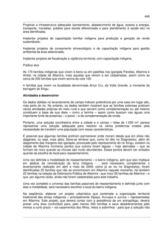 449
Propiciar a infraestrutura adequada (saneamento, abastecimento de água, acesso a energia,
transporte, moradias, prédios para escola diferenciada e para atendimento à saúde etc) na
área identificada;
Implantar projetos de capacitação familiar indígena para produção e geração de renda
sustentáveis;
Implantar projetos de zoneamento etnoecológico e de capacitação indígena para gestão
ambiental da área selecionada;
Implantar projetos de fiscalização e vigilância territorial, com capacitação indígena.
Público alvo
As 170 famílias indígenas que vivem à beira ou em palafitas nos igarapés Panelas, Altamira e
Ambé, na cidade de Altamira, mais aquelas que vierem a ser cadastradas, assim como as
cerca de 200 famílias que vivem acima da cota 100.
4 famílias que vivem na localidade denominada Arroz Cru, da Volta Grande, a montante da
barragem do Xingu.
Atividades a desenvolver
Os dados obtidos no levantamento de campo indicam preferência por uma casa em lugar alto,
mas perto do rio. No entanto, os dados também mostram que as famílias extensas praticam
várias atividades próprias do meio rural e que servem como complementação ou até mesmo
constituem a base de sua dieta – como a farinha – assim como buscam nas águas uma
importante fonte de proteínas – o peixe – e de complementação de renda.
Portanto, uma solução conciliatória entre a cidade e o campo – lotes de 1.000 m²- parece
representar uma solução adequada para resolver os vários problemas criados pela
necessidade de transferir uma população com essas características.
É possível que algumas famílias prefiram permanecer onde moram desde que em sítios não
alagáveis, ou seja, mais altos. Deve-se lembrar que, como foi dito no Diagnóstico, além do
alagamento das margens dos igarapés, provocado pelo represamento do rio Xingu, existem na
cidade de Altamira inúmeros pontos que outrora foram lagoas – hoje aterradas – que se
formam de novo quando as chuvas são muito abundantes. Esses pontos devem ser evitados
quando da escolha do local para reassentamento.
Uma vez definida a modalidade de reassentamento – o bairro indígena, sem que isso implique
em abdicar da reivindicação da terra indígena - , será necessário complementar o
levantamento realizado em abril e maio de 2009: como já se viu no Diagnóstico, foram
identificadas 25 famílias que não se encontravam em Altamira naquele momento; há também
23 famílias na relação da Defensoria Pública de Altamira - que inclui 55 famílias de Altamira – e
que, por alguma razão, ainda não foram cadastradas para este trabalho.
Uma vez completo o universo das famílias passíveis de reassentamento e definida junto com
elas a modalidade, será necessário escolher o local do bairro indígena.
Na seqüência, elaborar um projeto urbanístico que contemple a organização territorial
tradicional das etnias indígenas – principalmente Xipaya, Kuruaya e Juruna – representadas
em Altamira. Este projeto, que deverá contar com a assistência de um antropólogo, deverá
prever uma área confortável para, pelo menos 200 famílias e seus desdobramentos pelo
menos a curto prazo – via casamentos dos filhos, netos e sobrinhos - para que a solução não
 