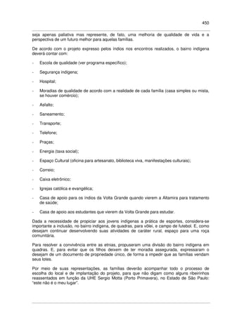 450
seja apenas paliativa mas represente, de fato, uma melhoria de qualidade de vida e a
perspectiva de um futuro melhor para aquelas famílias.
De acordo com o projeto expresso pelos índios nos encontros realizados, o bairro indígena
deverá contar com:
- Escola de qualidade (ver programa específico);
- Segurança indígena;
- Hospital;
- Moradias de qualidade de acordo com a realidade de cada família (casa simples ou mista,
se houver comércio);
- Asfalto;
- Saneamento;
- Transporte;
- Telefone;
- Praças;
- Energia (taxa social);
- Espaço Cultural (oficina para artesanato, biblioteca viva, manifestações culturais);
- Correio;
- Caixa eletrônico;
- Igrejas católica e evangélica;
- Casa de apoio para os índios da Volta Grande quando vierem a Altamira para tratamento
de saúde;
- Casa de apoio aos estudantes que vierem da Volta Grande para estudar.
Dada a necessidade de propiciar aos jovens indígenas a prática de esportes, considera-se
importante a inclusão, no bairro indígena, de quadras, para vôlei, e campo de futebol. E, como
desejam continuar desenvolvendo suas atividades de caráter rural, espaço para uma roça
comunitária.
Para resolver a convivência entre as etnias, propuseram uma divisão do bairro indígena em
quadras. E, para evitar que os filhos deixem de ter moradia assegurada, expressaram o
desejam de um documento de propriedade único, de forma a impedir que as famílias vendam
seus lotes.
Por meio de suas representações, as famílias deverão acompanhar todo o processo de
escolha do local e de implantação do projeto, para que não digam como alguns ribeirinhos
reassentados em função da UHE Sergio Motta (Porto Primavera), no Estado de São Paulo:
“este não é o meu lugar”.
 