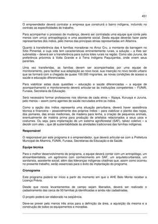 451
O empreendedor deverá contratar a empresa que construirá o bairro indígena, incluindo no
contrato as especificidades do trabalho.
Para acompanhar o processo de mudança, deverá ser contratada uma equipe que conte pelo
menos com um(a) antropólogo(a) e uma assistente social. Desta equipe deverão fazer parte
representantes dos índios, pelo menos das principais etnias representadas em Altamira.
Quanto à transferência das 4 famílias moradoras no Arroz Cru, a montante da barragem no
Sítio Pimental, e cuja vida tem características eminentemente rurais, a solução – a lhes ser
submetida – deverá ser a transferência para outros lotes rurais na região. Como são Juruna, de
preferência próximos à Volta Grande e à Terra Indígena Paquiçamba, onde vivem seus
parentes.
Uma vez transferidas, as famílias devem ser acompanhadas por uma equipe de
monitoramento, para facilitar sua adaptação ao novo local, sua inserção no novo tecido urbano
que se formará com a chegada de quase 100.000 migrantes, as novas condições de acesso a
saúde e educação diferenciadas.
Para viabilizar estas duas questões – educação e saúde diferenciadas – a equipe de
acompanhamento e monitoramento deverá articular-se às instituições competentes – FUNAI,
Funasa, Secretaria da Educação.
Será necessário formar professores nos idiomas de cada etnia – Xipaya, Kuruaya e Juruna,
pelo menos – assim como agentes de saúde recrutados entre os índios.
Como a opção dos índios representa uma situação periurbana, deverá haver assistência
técnica e financeira – possivelmente dos próprios índios – para viabilizar o plantio das roças,
dos pomares, das ervas medicinais, de madeira para lenha, a criação de pequenos animais,
eventualmente de matéria prima para produção de artefatos relacionados a seus usos e
costumes. Ou seja, para implantação de um sistema agroflorestal (SAF), talvez coletivo – a
decidir com eles -, que dê sustentabilidade às atividades tradicionais das famílias indígenas.
Responsável
O responsável por este programa é o empreendedor, que deverá articular-se com a Prefeitura
Municipal de Altamira, FUNAI, Funasa, Secretarias da Educação e da Saúde.
Equipe técnica
Para o melhor desenvolvimento do programa, a equipe deverá contar com um antropólogo, um
etnoambientalista, um agrônomo com conhecimento em SAF, um arquiteto/urbanista, um
sanitarista, assistente social, além das lideranças indígenas citadinas que, assim como ocorreu
no presente trabalho, serão essenciais para o êxito da implantação do programa.
Cronograma
Este programa poderá ter início a partir do momento em que o AHE Belo Monte receber a
Licença Prévia.
Desde que novos levantamentos de campo sejam liberados, deverá ser realizado o
cadastramento das cerca de 50 famílias já identificadas e ainda não cadastradas.
O projeto poderá ser elaborado na seqüência.
Deve-se prever pelo menos três anos para a definição da área, a aquisição da mesma e a
construção de todos os equipamentos e moradias.
 