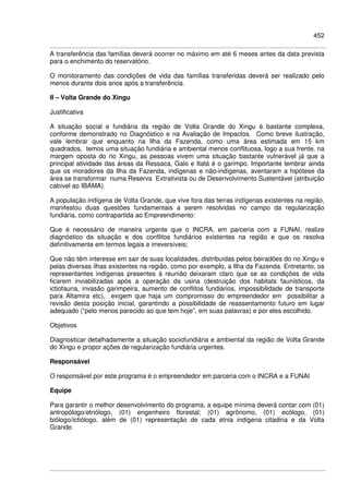 452
A transferência das famílias deverá ocorrer no máximo em até 6 meses antes da data prevista
para o enchimento do reservatório.
O monitoramento das condições de vida das famílias transferidas deverá ser realizado pelo
menos durante dois anos após a transferência.
II – Volta Grande do Xingu
Justificativa
A situação social e fundiária da região de Volta Grande do Xingu é bastante complexa,
conforme demonstrado no Diagnóstico e na Avaliação de Impactos. Como breve ilustração,
vale lembrar que enquanto na Ilha da Fazenda, como uma área estimada em 15 km
quadrados, temos uma situação fundiária e ambiental menos conflituosa, logo a sua frente, na
margem oposta do rio Xingu, as pessoas vivem uma situação bastante vulnerável já que a
principal atividade das áreas da Ressaca, Galo e Itatá é o garimpo. Importante lembrar ainda
que os moradores da Ilha da Fazenda, indígenas e não-indígenas, aventaram a hipótese da
área se transformar numa Reserva Extrativista ou de Desenvolvimento Sustentável (atribuição
cabível ao IBAMA).
A população indígena de Volta Grande, que vive fora das terras indígenas existentes na região,
manifestou duas questões fundamentais a serem resolvidas no campo da regularização
fundiária, como contrapartida ao Empreendimento:
Que é necessário de maneira urgente que o INCRA, em parceria com a FUNAI, realize
diagnóstico da situação e dos conflitos fundiários existentes na região e que os resolva
definitivamente em termos legais e irreversíveis;
Que não têm interesse em sair de suas localidades, distribuídas pelos beiradões do rio Xingu e
pelas diversas ilhas existentes na região, como por exemplo, a Ilha da Fazenda. Entretanto, os
representantes indígenas presentes à reunião deixaram claro que se as condições de vida
ficarem inviabilizadas após a operação da usina (destruição dos habitats faunísticos, da
ictiofauna, invasão garimpeira, aumento de conflitos fundiários, impossibilidade de transporte
para Altamira etc), exigem que haja um compromisso do empreendedor em possibilitar a
revisão desta posição inicial, garantindo a possibilidade de reassentamento futuro em lugar
adequado (“pelo menos parecido ao que tem hoje”, em suas palavras) e por eles escolhido.
Objetivos
Diagnosticar detalhadamente a situação sociofundiária e ambiental da região de Volta Grande
do Xingu e propor ações de regularização fundiária urgentes.
Responsável
O responsável por este programa é o empreendedor em parceria com o INCRA e a FUNAI
Equipe
Para garantir o melhor desenvolvimento do programa, a equipe mínima deverá contar com (01)
antropólogo/etnólogo, (01) engenheiro florestal; (01) agrônomo, (01) ecólogo, (01)
biólogo/ictiólogo, além de (01) representação de cada etnia indígena citadina e da Volta
Grande.
 