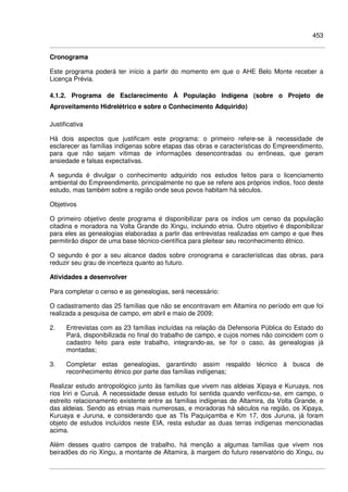 453
Cronograma
Este programa poderá ter início a partir do momento em que o AHE Belo Monte receber a
Licença Prévia.
4.1.2. Programa de Esclarecimento À População Indígena (sobre o Projeto de
Aproveitamento Hidrelétrico e sobre o Conhecimento Adquirido)
Justificativa
Há dois aspectos que justificam este programa: o primeiro refere-se à necessidade de
esclarecer as famílias indígenas sobre etapas das obras e características do Empreendimento,
para que não sejam vítimas de informações desencontradas ou errôneas, que geram
ansiedade e falsas expectativas.
A segunda é divulgar o conhecimento adquirido nos estudos feitos para o licenciamento
ambiental do Empreendimento, principalmente no que se refere aos próprios índios, foco deste
estudo, mas também sobre a região onde seus povos habitam há séculos.
Objetivos
O primeiro objetivo deste programa é disponibilizar para os índios um censo da população
citadina e moradora na Volta Grande do Xingu, incluindo etnia. Outro objetivo é disponibilizar
para eles as genealogias elaboradas a partir das entrevistas realizadas em campo e que lhes
permitirão dispor de uma base técnico-científica para pleitear seu reconhecimento étnico.
O segundo é por a seu alcance dados sobre cronograma e características das obras, para
reduzir seu grau de incerteza quanto ao futuro.
Atividades a desenvolver
Para completar o censo e as genealogias, será necessário:
O cadastramento das 25 famílias que não se encontravam em Altamira no período em que foi
realizada a pesquisa de campo, em abril e maio de 2009;
2. Entrevistas com as 23 famílias incluídas na relação da Defensoria Pública do Estado do
Pará, disponibilizada no final do trabalho de campo, e cujos nomes não coincidem com o
cadastro feito para este trabalho, integrando-as, se for o caso, às genealogias já
montadas;
3. Completar estas genealogias, garantindo assim respaldo técnico à busca de
reconhecimento étnico por parte das famílias indígenas;
Realizar estudo antropológico junto às famílias que vivem nas aldeias Xipaya e Kuruaya, nos
rios Iriri e Curuá. A necessidade desse estudo foi sentida quando verificou-se, em campo, o
estreito relacionamento existente entre as famílias indígenas de Altamira, da Volta Grande, e
das aldeias. Sendo as etnias mais numerosas, e moradoras há séculos na região, os Xipaya,
Kuruaya e Juruna, e considerando que as TIs Paquiçamba e Km 17, dos Juruna, já foram
objeto de estudos incluídos neste EIA, resta estudar as duas terras indígenas mencionadas
acima.
Além desses quatro campos de trabalho, há menção a algumas famílias que vivem nos
beiradões do rio Xingu, a montante de Altamira, à margem do futuro reservatório do Xingu, ou
 