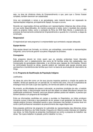 454
seja, na área de influência direta do Empreendimento e que, para que o Censo ficasse
completo, também deveriam ser cadastradas.
Uma vez completado o censo e as genealogias, este material deverá ser repassado às
representações indígenas, principalmente Xipaya, Kuruaya e Juruna.
Deverão ser organizadas oficinas periódicas com representações indígenas das várias etnias,
em que serão disponiblizados, de maneira accessível a todos, tanto o resultado dos estudos
sobre os próprios índios, como o conteúdo do Rima do AHE Belo Monte, o andamento do
processo de licenciamento ambiental do Empreendimento e quando for o momento, a etapa da
construção.
Responsável
O responsável por este programa é o empreendedor que contratará a equipe adequada.
Equipe técnica
Esta equipe deverá ser formada, no mínimo, por antropólogo, comunicador e representações
indígenas, como forma de garantir sua plena integração ao processo.
Cronograma
Este programa deverá ter início assim que os estudos ambientais forem liberados
judicialmente, com o cadastramento das cerca de 50 famílias ainda não cadastradas, sua
incorporação às genealogias elaboradas, e as oficinas para repasse de informações. Deverá
ter continuidade durante as obras, quando poderá ser realizado pela equipe prevista para
acompanhar a transferência das famílias que vivem na bacia de acumulação do reservatório do
Xingu.
4.1.3. Programa de Qualificação da População Indígena
Justificativa
As obras da usina têm como um de seus poucos impactos positivos a criação de postos de
trabalho. Ainda que apenas por um período de, no máximo dez anos, criou-se a expectativa de
empregos fixos com tudo o que isso significa, em termos de salário e de segurança.
No entanto, as dificuldades de acesso à educação, as precárias condições de vida, a tradição
cultural dos índios, a discriminação racial de que são objeto na cidade dificultaram sempre sua
qualificação profissional. Portanto, para que possam pleitear postos de trabalho, é preciso que
tenham acesso a um programa de reciclagem.
Entre as informações recolhidas em campo e reunidas no Diagnóstico, os índios arrolaram
inúmeros cursos e técnicas a que gostariam de ter acesso e que gostariam de dominar. Esta
relação poderia fornecer indicações quanto a seus interesses mas também é preciso levar em
conta o perfil profissional necessário ao preenchimento das vagas disponíveis.
Esta proposta preliminar de programa foi submetida às representações das diferentes etnias
moradoras de Altamira e da Volta Grande. Enquanto em Altamira existe interesse em trabalhar
nas obras, na Volta Grande os presentes manifestaram-se contra a proposta de trabalhar nas
obras: “Se é para trabalhar no pesado, prefiro trabalhar no meu...”
 