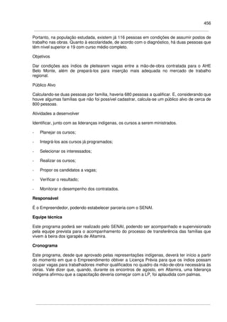 456
Portanto, na população estudada, existem já 116 pessoas em condições de assumir postos de
trabalho nas obras. Quanto à escolaridade, de acordo com o diagnóstico, há duas pessoas que
têm nível superior e 19 com curso médio completo.
Objetivos
Dar condições aos índios de pleitearem vagas entre a mão-de-obra contratada para o AHE
Belo Monte, além de prepará-los para inserção mais adequada no mercado de trabalho
regional.
Público Alvo
Calculando-se duas pessoas por família, haveria 680 pessoas a qualificar. E, considerando que
houve algumas famílias que não foi possível cadastrar, calcula-se um público alvo de cerca de
800 pessoas.
Atividades a desenvolver
Identificar, junto com as lideranças indígenas, os cursos a serem ministrados.
- Planejar os cursos;
- Integrá-los aos cursos já programados;
- Selecionar os interessados;
- Realizar os cursos;
- Propor os candidatos a vagas;
- Verificar o resultado;
- Monitorar o desempenho dos contratados.
Responsável
É o Empreendedor, podendo estabelecer parceria com o SENAI.
Equipe técnica
Este programa poderá ser realizado pelo SENAI, podendo ser acompanhado e supervisionado
pela equipe prevista para o acompanhamento do processo de transferência das famílias que
vivem à beira dos igarapés de Altamira.
Cronograma
Este programa, desde que aprovado pelas representações indígenas, deverá ter início a partir
do momento em que o Empreendimento obtiver a Licença Prévia para que os índios possam
ocupar vagas para trabalhadores melhor qualificados no quadro da mão-de-obra necessária às
obras. Vale dizer que, quando, durante os encontros de agosto, em Altamira, uma liderança
indígena afirmou que a capacitação deveria começar com a LP, foi aplaudida com palmas.
 
