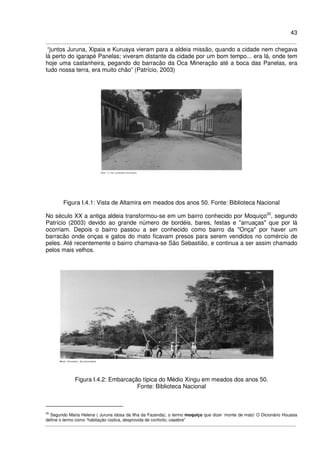 43
“juntos Juruna, Xipaia e Kuruaya vieram para a aldeia missão, quando a cidade nem chegava
lá perto do igarapé Panelas; viveram distante da cidade por um bom tempo... era lá, onde tem
hoje uma castanheira, pegando do barracão da Oca Mineração até a boca das Panelas, era
tudo nossa terra, era muito chão” (Patrício, 2003)
Figura I.4.1: Vista de Altamira em meados dos anos 50. Fonte: Biblioteca Nacional
No século XX a antiga aldeia transformou-se em um bairro conhecido por Moquiço20
, segundo
Patrício (2003) devido ao grande número de bordéis, bares, festas e "arruaças" que por lá
ocorriam. Depois o bairro passou a ser conhecido como bairro da "Onça" por haver um
barracão onde onças e gatos do mato ficavam presos para serem vendidos no comércio de
peles. Até recentemente o bairro chamava-se São Sebastião, e continua a ser assim chamado
pelos mais velhos.
Figura I.4.2: Embarcação típica do Médio Xingu em meados dos anos 50.
Fonte: Biblioteca Nacional
20
Segundo Maria Helena ( Juruna idosa da Ilha da Fazenda), o termo moquiço que dizer ‘monte de mato’ O Dicionário Houaiss
define o termo como “habitação rústica, desprovida de conforto; casebre”
 