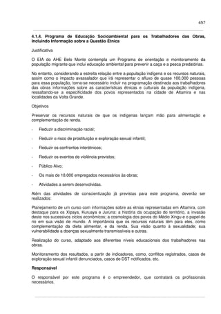 457
4.1.4. Programa de Educação Socioambiental para os Trabalhadores das Obras,
Incluindo Informação sobre a Questão Étnica
Justificativa
O EIA do AHE Belo Monte contempla um Programa de orientação e monitoramento da
população migrante que inclui educação ambiental para prevenir a caça e a pesca predatórias.
No entanto, considerando a estreita relação entre a população indígena e os recursos naturais,
assim como o impacto avassalador que irá representar o afluxo de quase 100.000 pessoas
para essa população, torna-se necessário incluir na programação destinada aos trabalhadores
das obras informações sobre as características étnicas e culturais da população indígena,
ressaltando-se a especificidade dos povos representados na cidade de Altamira e nas
localidades da Volta Grande.
Objetivos
Preservar os recursos naturais de que os indígenas lançam mão para alimentação e
complementação de renda.
- Reduzir a discriminação racial;
- Reduzir o risco de prostituição e exploração sexual infantil;
- Reduzir os confrontos interétnicos;
- Reduzir os eventos de violência previstos;
- Público Alvo;
- Os mais de 18.000 empregados necessários às obras;
- Atividades a serem desenvolvidas.
Além das atividades de conscientização já previstas para este programa, deverão ser
realizados:
Planejamento de um curso com informações sobre as etnias representadas em Altamira, com
destaque para os Xipaya, Kuruaya e Juruna: a história da ocupação do território, a invasão
deste nos sucessivos ciclos econômicos; a cosmologia dos povos do Médio Xingu e o papel do
rio em sua visão de mundo. A importância que os recursos naturais têm para eles, como
complementação da dieta alimentar, e da renda. Sua visão quanto à sexualidade; sua
vulnerabilidade a doenças sexualmente transmissíveis e outras.
Realização do curso, adaptado aos diferentes níveis educacionais dos trabalhadores nas
obras.
Monitoramento dos resultados, a partir de indicadores, como, conflitos registrados, casos de
exploração sexual infantil denunciados, casos de DST notificados, etc.
Responsável
O responsável por este programa é o empreendedor, que contratará os profissionais
necessários.
 