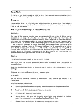 458
Equipe Técnica
Antropólogos em número suficiente para transmitir informações aos diferentes públicos que
compõem a mão-de-obra prevista para as obras.
Cronograma
Este Programa deverá ter início junto com o início da contratação dos primeiros trabalhadores e
durar enquanto durarem as obras, dada a rotatividade previsível em um Empreendimento do
porte do AHE Belo Monte.
4.1.5. Programa de Contratação da Mão-de-Obra Indígena
Justificativa
Os mais de 20 anos de estudos para aproveitamento hidrelétrico do rio Xingu criaram
expectativas em relação à animação econômica que o Empreendimento vai provocar. E,
considerando-se que a cidade de Altamira e região vivem um período de relativa estagnação
econômica, depois dos vários ciclos – da borracha, da castanha, da madeira, da instalação da
Transamazônica – e, portanto, existe falta de emprego e de trabalho, principalmente formal, na
cidade e na região, é de todo prioritário corresponder a esta expectativa, contemplando, entre
as contratações locais, previstas no EIA, a contratação da mão-de-obra indígena, ou seja de
cerca de 700 pessoas, entre as mais de 18.000 previstas para o 3° ano, que corresponde ao
pico das obras. Conforme os índios afirmaram nos encontros de agosto em Altamira, é preciso
também garantir a contratação daqueles que já são qualificados e que hoje, segundo eles,
encontram resistência e preconceito quando buscam emprego.
Objetivos
Atender às expectativas criadas durante os últimos 20 anos.
Melhorar a renda das famílias indígenas que não vivem em aldeias, ainda que durante um
período limitado.
Assegurar estabilidade emocional às famílias indígenas citadinas e moradoras na Volta Grande
do Xingu.
Colaborar para integrar o Empreendimento à realidade local.
Público Alvo
As 340 famílias indígenas citadinas já cadastradas, mais aquelas que vierem a ser
cadastradas;
Atividades a serem desenvolvidas
1. A qualificação da mão-de-obra indígena já está contemplada em programa específico.
2. Cadastramento dos interessados em trabalhar nas obras.
3. Seleção dos que já possuem qualificação.
4. Encaminhamento dos que não possuem qualificação para avaliação e posterior
encaminhamento para o Programa de Qualificação da Mão-de-Obra.
5. Estabelecimento de cotas para contratação da mão-de-obra indígena.
 