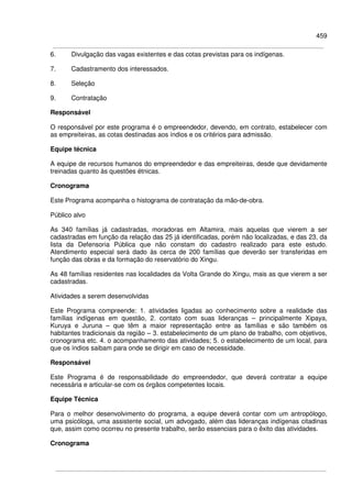 459
6. Divulgação das vagas existentes e das cotas previstas para os indígenas.
7. Cadastramento dos interessados.
8. Seleção
9. Contratação
Responsável
O responsável por este programa é o empreendedor, devendo, em contrato, estabelecer com
as empreiteiras, as cotas destinadas aos índios e os critérios para admissão.
Equipe técnica
A equipe de recursos humanos do empreendedor e das empreiteiras, desde que devidamente
treinadas quanto às questões étnicas.
Cronograma
Este Programa acompanha o histograma de contratação da mão-de-obra.
Público alvo
As 340 famílias já cadastradas, moradoras em Altamira, mais aquelas que vierem a ser
cadastradas em função da relação das 25 já identificadas, porém não localizadas, e das 23, da
lista da Defensoria Pública que não constam do cadastro realizado para este estudo.
Atendimento especial será dado às cerca de 200 famílias que deverão ser transferidas em
função das obras e da formação do reservatório do Xingu.
As 48 famílias residentes nas localidades da Volta Grande do Xingu, mais as que vierem a ser
cadastradas.
Atividades a serem desenvolvidas
Este Programa compreende: 1. atividades ligadas ao conhecimento sobre a realidade das
famílias indígenas em questão, 2. contato com suas lideranças – principalmente Xipaya,
Kuruya e Juruna – que têm a maior representação entre as famílias e são também os
habitantes tradicionais da região – 3. estabelecimento de um plano de trabalho, com objetivos,
cronograma etc. 4. o acompanhamento das atividades; 5. o estabelecimento de um local, para
que os índios saibam para onde se dirigir em caso de necessidade.
Responsável
Este Programa é de responsabilidade do empreendedor, que deverá contratar a equipe
necessária e articular-se com os órgãos competentes locais.
Equipe Técnica
Para o melhor desenvolvimento do programa, a equipe deverá contar com um antropólogo,
uma psicóloga, uma assistente social, um advogado, além das lideranças indígenas citadinas
que, assim como ocorreu no presente trabalho, serão essenciais para o êxito das atividades.
Cronograma
 