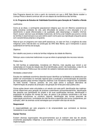 460
Este Programa deverá ter início a partir do momento em que o AHE Belo Monte receber a
Licença Prévia e deverá continuar até um ano depois da transferência das famílias.
4.1.6. Programa de Estudos de Viabilidade Econômica para Geração de Trabalho e Renda
Justificativa
Como já se disse, o contingente populacional indígena que vive em Altamira caracteriza-se
pelas precárias condições de vida, pela dificuldade de acesso a uma educação e a um
atendimento à saúde diferenciados e de qualidade, pelo desemprego e trabalho informal.
Assim, buscar valorizar suas atividades tradicionais, de forma a dar trabalho aos jovens e renda
às famílias é essencial para sua auto-estima assim como para sua reprodução enquanto povos
com características próprias e singulares.
Note-se que um programa com esse perfil associa-se, no caso em foco, à exigência de cotas
indígenas como mão-de-obra na construção do AHE Belo Monte, que é temporário e pouco
sustentável em termos de duração.
Objetivos
Dar trabalho aos jovens e renda às famílias indígenas da cidade de Altamira.
Reforçar usos e costumes tradicionais no que se refere à apropriação dos recursos naturais.
Público Alvo
As 340 famílias já cadastradas, moradoras em Altamira, mais aquelas que vierem a ser
cadastradas em função da relação das 25 já identificadas, porém não localizadas, e das 23, da
lista da Defensoria Pública que não constam do cadastro realizado para este estudo.
Atividades a desenvolver
Estudos de viabilidade econômica deverão buscar identificar as facilidades e os obstáculos que
podem ser encontrados no mercado regional para a produção e comercialização de possíveis
produtos gerados pelas famílias indígenas citadinas e de moradores indígenas das localidades
da Volta Grande. Trata-se, portanto, de uma ação prévia a qualquer alternativa de
implementação de projetos de produção e de geração de renda para esse público-alvo.
Outras ações devem estar articuladas a um estudo com este perfil: identificação das matérias-
primas disponíveis para geração de produtos sustentáveis socioambientalmente, identificação
das pessoas que participarão do projeto e de suas qualificações técnicas, identificação e
proposição de projetos de manejo de caça, de pesca e de produtos extrativistas e de suas
viabilidades econômicas no comércio regional, identificação das formas possíveis de
organização econômica, contratação de mão-de-obra e repartição dos lucros (cooperativas, por
exemplo), além de diversas outras estratégias que compõem este tipo de estudo.
Responsável
A responsabilidade por este programa é do empreendedor que contratará os técnicos
necessários à sua realização.
Equipe Técnica
Existem diversas organizações não-governamentais que já realizam este tipo de estudo,
envolvendo populações indígenas, e que poderão vir a ser contratadas para gerenciar sua
implementação.
 