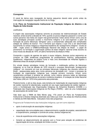 462
Cronograma
O canal de deriva para navegação de barcos pequenos deverá estar pronto antes da
interrupção da navegação naquele trecho do rio Xingu.
4.1.8. Plano de Fortalecimento Institucional da População Indígena de Altamira e da
Região da Volta Grande
Justificativa
A origem das associações indígenas remonta ao processo de redemocratização do Estado
nacional, ainda durante a década de 1970, quando os povos indígenas passaram a contar com
outros parceiros não-índios de origem não-governamental. Estes atores tinham como uma de
suas estratégias principais auxiliar o movimento indígena a se auto-organizar a partir da
formação de jovens lideranças “bilíngües” para a compreensão adequada dos complicados
códigos da “política do branco”. Foi o fermento que originou o que viria a ser denominado
futuramente no campo indígena e indigenista brasileiros de “protagonismo indígena”. Coube ao
CIMI - órgão anexo à CNBB/Confederação Nacional dos Bispos do Brasil - o papel de
pioneirismo na formação e organização política da base indígena nacional ainda durante os
anos iniciais da década de 1970, em pleno fechamento da ditadura militar.
Compondo o quadro de agentes de apoio à causa indígena, diversos outros segmentos se
juntaram ao CIMI: tendências progressistas do protestantismo histórico, pesquisadores
acadêmicos, indigenistas da própria Funai e mais uma diversidade de militantes ligados a
diferentes áreas de atuação profissional.
Em virtude dessas estratégias iniciais de formação e mobilização política de lideranças
indígenas, já no final da década de 1970 inicia-se o processo denominado “protagonismo
indígena”: um momento em que as principais lideranças indígenas dos diversos cantos do
Brasil - assessoradas pelos seus novos parceiros da sociedade civil - iniciam o processo de
fundação de organizações indígenas que, naquele primeiro momento, tinham como
característica principal a tentativa de articular numa mesma estrutura todas as lideranças
indígenas mais representativas do cenário multiétnico brasileiro. A fundação da União Nacional
dos Índios (UNI) em 1979 tinha justamente esta pretensão.
Posteriormente, e até os dias atuais, esta tentativa de implantação de organizações indígenas
de caráter nacional foi abandonada, surgindo em seu lugar organizações de caráter regional –
como a Confederação das Organizações Indígenas da Amazônia Brasileira (COIAB) e a
Federação das Organizações Indígenas do Rio Negro (FOIRN) – além de uma multiplicidade
de associações de caráter local.
Vale dizer que o RIMA de Belo Monte (pag. 173) prevê um Plano de Fortalecimento
Institucional e Direitos Indígenas destinado aos índios que vivem nas áreas de influência direta
e indireta do AHE Belo Monte. Este plano inclui dois programas:
Programa de Fortalecimento das Instituições Indígenas, que tem como objetivos:
• apoio à estruturação de associações indígenas;
• capacitação das comunidades para o desenvolvimento e gestão de projetos, associativismo
e cooperativismo, prestação e controle de contas, direitos indígenas etc;
• troca de experiências entre associações indígenas;
• fomento ao desenvolvimento de parceria com a Funai para solução de problemas de
regularização de terras, ampliação de limites e outros.
 