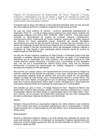 463
Programa de Acompanhamento da Implementação dos Planos, Programas e Projetos
Ambientais e Etnoecológicos que tem por objetivo a garantia da colocação em prática das
medidas propostas nesta fase de EIA e na fase de PBA, com o acompanhamento dessa
implementação pelas populações indígenas.
O programa que se segue visa adequar os dois programas elencados acima ao caso particular
dos índios citadinos de Almira e moradores indígenas da Volta Grande do Xingu.
No caso dos índios citadinos de Altamira – conforme apresentado detalhadamente no
diagnóstico (Parte VI) -, os três principais grupos indígenas foco deste estudo fundaram três
associações indígenas entre 2000 e 2007: ACARIRA, AIMA e APIJUX. Parte delas esteve
envolvida no gerenciamento de projetos de produção artesanal, cooperativismo,
reconhecimento étnico, mobilizações por direitos indígenas, organização de festas indígenas
em Altamira etc. Essas associações passam atualmente por grandes dificuldades
administrativas por conta da falta de suporte financeiro, processo este que contrasta com o
esforço de mobilização de parte das lideranças indígenas que as compuseram, particularmente
no que diz respeito à luta pelo reconhecimento étnico das populações indígenas citadinas e
moradoras da Volta Grande e pela mobilização política crescente diante do anúncio da
implementação do AHE Belo Monte.
No caso das famílias indígenas moradoras da Volta Grande, a mobilização política local está
associada a entidades representativas dos povos ribeirinhos da região. É de fundamental
importância que as associações dos índios citadinos e dos moradores indígenas da Volta
Grande obtenham suporte institucional e financeiro para a continuidade de suas atividades,
pois, uma vez que o Empreendimento obtenha licença prévia, serão elas os principais
interlocutores no processo de implementação das medidas mitigadoras e compensatórias
derivadas dos impactos do AHE Belo Monte.
Nas reuniões que a equipe realizou com representantes do universo populacional indígena foi
unânime a decisão de que deverão ser realizadas, a curto prazo, oficinas para reorganização
das associações indígenas locais de Altamira, bem como para criação de uma associação
indígena na região de Volta Grande, caso o Empreendimento obtenha a Licença Prévia. Tais
oficinas terão como objetivo principal permitir que as lideranças indígenas que representam
estes dois universos populacionais reflitam sobre a melhor estratégia para a estruturação das
associações indígenas diante da necessidade de interlocução com o empreendedor.
Vale ressaltar que, para os índios, a Fundação Nacional do Índio - Regional de Altamira não
deverá estar envolvida neste processo, devido a conflitos explícitos existentes entre a maioria
da população indígena foco deste estudo e a representação regional do órgão tutelar. Tratar-
se-á, portanto, de um processo de fortalecimento institucional que terá como protagonistas
principais as lideranças indígenas de Altamira e da Volta Grande.
Objetivo
Fortalecer institucionalmente as associações indígenas dos índios citadinos e dos moradores
de Volta Grande para serem os principais interlocutores junto ao empreendedor e demais
órgãos envolvidos com a implementação do AHE Belo Monte, caso o Empreendimento obtenha
licença prévia.
Ações previstas
Articular as lideranças indígenas citadinas e da Volta Grande para realização de oficinas nas
quais será discutida a criação ou revitalização de associações indígenas representativas em
cada local, conforme desejo expresso por elas nas reuniões realizadas em Altamira e na Volta
Grande em agosto de 2009;
 