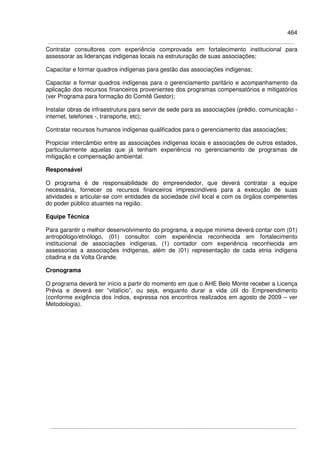 464
Contratar consultores com experiência comprovada em fortalecimento institucional para
assessorar as lideranças indígenas locais na estruturação de suas associações;
Capacitar e formar quadros indígenas para gestão das associações indígenas;
Capacitar e formar quadros indígenas para o gerenciamento paritário e acompanhamento da
aplicação dos recursos financeiros provenientes dos programas compensatórios e mitigatórios
(ver Programa para formação do Comitê Gestor);
Instalar obras de infraestrutura para servir de sede para as associações (prédio, comunicação -
internet, telefones -, transporte, etc);
Contratar recursos humanos indígenas qualificados para o gerenciamento das associações;
Propiciar intercâmbio entre as associações indígenas locais e associações de outros estados,
particularmente aquelas que já tenham experiência no gerenciamento de programas de
mitigação e compensação ambiental.
Responsável
O programa é de responsabilidade do empreendedor, que deverá contratar a equipe
necessária, fornecer os recursos financeiros imprescindíveis para a execução de suas
atividades e articular-se com entidades da sociedade civil local e com os órgãos competentes
do poder público atuantes na região.
Equipe Técnica
Para garantir o melhor desenvolvimento do programa, a equipe mínima deverá contar com (01)
antropólogo/etnólogo, (01) consultor com experiência reconhecida em fortalecimento
institucional de associações indígenas, (1) contador com experiência reconhecida em
assessorias a associações indígenas, além de (01) representação de cada etnia indígena
citadina e da Volta Grande.
Cronograma
O programa deverá ter início a partir do momento em que o AHE Belo Monte receber a Licença
Prévia e deverá ser “vitalício”, ou seja, enquanto durar a vida útil do Empreendimento
(conforme exigência dos índios, expressa nos encontros realizados em agosto de 2009 – ver
Metodologia).
 