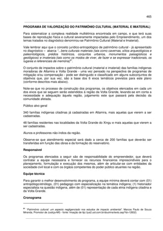 465
PROGRAMA DE VALORIZAÇÃO DO PATRIMÔNIO CULTURAL (MATERIAL E IMATERIAL)
Para sistematizar a complexa realidade multiétinica encontrada em campo, e que terá suas
bases de reprodução física e cultural severamente impactadas pelo Empreendimento, um dos
temas tratados no diagnóstico denominou-se Patrimônio Cultural (Material e Imaterial).
Vale lembrar aqui que o conceito jurídico-antropológico de patrimônio cultural - já apresentado
no diagnóstico – abarca “...bens culturais materiais (tais como cavernas, sítios arqueológicos e
paleontológicos, prédios históricos, conjuntos urbanos, monumentos paisagísticos e
geológicos) e imateriais (tais como os modos de viver, de fazer e se expressar tradicionais, os
lugares e referenciais de memória)61
.
O conjunto de impactos sobre o patrimônio cultural (material e imaterial) das famílias indígenas
moradoras de Altamira e Volta Grande - uma vez pensado na perspectiva de programas de
mitigação e/ou compensação - pode ser distinguido e classificado em alguns subconjuntos de
objetivos que, por sua vez, são a base dos 6 eixos temáticos previstos para este plano
(conforme descritos mais abaixo).
Note-se que no processo de construção dos programas, os objetivos elencados em cada um
dos eixos que se seguem serão estendidos à região da Volta Grande, levando-se em conta a
necessidade e adequação àquela região, julgamento este que passará pela decisão da
comunidade afetada.
Público alvo geral
340 famílias indígenas citadinas já cadastradas em Altamira, mais aquelas que vierem a ser
cadastradas.
48 famílias residentes nas localidades da Volta Grande do Xingu e mais aquelas que vierem a
ser cadastradas.
Alunos e professores não-índios da região.
Observe-se que atendimento especial será dado a cerca de 200 famílias que deverão ser
transferidas em função das obras e da formação do reservatório.
Responsável
Os programas elencados a seguir são de responsabilidade do empreendedor, que deverá
contratar a equipe necessária e fornecer os recursos financeiros imprescindíveis para o
planejamento, formulação e execução dos mesmos, além de articular-se com entidades da
sociedade civil local e com os órgãos competentes do poder público atuantes na região.
Equipe técnica
Para garantir o melhor desenvolvimento do programa, a equipe mínima deverá contar com (01)
antropólogo/etnólogo, (01) pedagogo com especialização na temática indígena; (1) historiador
especialista na questão indígena, além de (01) representação de cada etnia indígena citadina e
da Volta Grande.
Cronograma
61
“Patrimônio cultural: um aspecto negligenciado nos estudos de impacto ambiental”. Marcos Paulo de Souza
Miranda, Promotor de Justiça-MG - fonte: hrsação de ttp://jus2.uol.com.br/doutrina/texto.asp?id=12832)
 