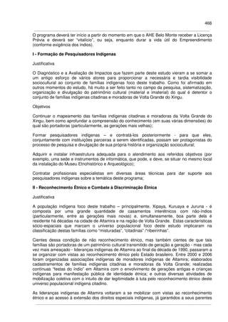 466
O programa deverá ter início a partir do momento em que o AHE Belo Monte receber a Licença
Prévia e deverá ser “vitalício”, ou seja, enquanto durar a vida útil do Empreendimento
(conforme exigência dos índios).
I - Formação de Pesquisadores Indígenas
Justificativa
O Diagnóstico e a Avaliação de Impactos que fazem parte deste estudo vieram a se somar a
um antigo esforço de vários atores para proporcionar a necessária e tardia visibilidade
sociocultural ao conjunto de famílias indígenas foco deste trabalho. Como foi afirmado em
outros momentos do estudo, há muito a ser feito tanto no campo da pesquisa, sistematização,
organização e divulgação do patrimônio cultural (material e imaterial) do qual é detentor o
conjunto de famílias indígenas citadinas e moradoras de Volta Grande do Xingu.
Objetivos
Continuar o mapeamento das famílias indígenas citadinas e moradoras da Volta Grande do
Xingu, bem como aprofundar a compreensão do conhecimento (em suas várias dimensões) do
qual são portadoras (particularmente, as gerações mais velhas);
Formar pesquisadores indígenas – e contratá-los posteriormente - para que eles,
conjuntamente com instituições parceiras a serem identificadas, possam ser protagonistas do
processo de pesquisa e divulgação de sua própria história e organização sociocultural;
Adquirir e instalar infraestrutura adequada para o atendimento aos referidos objetivos (por
exemplo, uma sede e instrumentos de informática, que pode, e deve, se situar no mesmo local
da instalação do Museu Etnohistórico e Arqueológico);
Contratar profissionais especialistas em diversas áreas técnicas para dar suporte aos
pesquisadores indígenas sobre a temática deste programa;
II - Reconhecimento Étnico e Combate à Discriminação Étnica
Justificativa
A população indígena foco deste trabalho – principalmente, Xipaya, Kuruaya e Juruna - é
composta por uma grande quantidade de casamentos interétnicos com não-índios
(particularmente, entre as gerações mais novas) e, simultaneamente, boa parte dela é
residente há décadas na cidade de Altamira e na região de Volta Grande. Estas características
sócio-espaciais que marcam o universo populacional foco deste estudo implicaram na
classificação destas famílias como “misturadas”, “citadinas” /“ribeirinhas”.
Cientes dessa condição de não reconhecimento étnico, mas também cientes de que tais
famílias são portadoras de um patrimônio cultural transmitido de geração a geração - mas cada
vez mais ameaçado - lideranças indígenas de Altamira ao final da década de 1990, passaram a
se organizar com vistas ao reconhecimento étnico pelo Estado brasileiro. Entre 2000 e 2006
foram organizadas associações indígenas de moradores indígenas de Altamira; elaborados
cadastramentos de famílias indígenas citadinas e moradoras da Volta Grande; realizadas
contínuas “festas do índio” em Altamira com o envolvimento de gerações antigas e crianças
indígenas para manifestação pública de identidade étnica; e outras diversas atividades de
mobilização coletiva com o intuito de dar legitimidade à luta pelo reconhecimento étnico deste
universo populacional indígena citadino.
As lideranças indígenas de Altamira voltaram a se mobilizar com vistas ao reconhecimento
étnico e ao acesso à extensão dos direitos especiais indígenas, já garantidos a seus parentes
 
