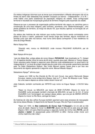 44
Os relatos indígenas informam que as terras que compreendiam a Missão abrangem não só os
limites do bairro São Sebastião,mas também incorpora os bairros – Independente I, II e III –,
onde habita uma parte substancial da população indígena da cidade. Essa configuração
territorial é resultado da incorporação gradual do território indígena pela expansão da cidade.
Observa-se que o processo de organização político-territorial não seguiu os caminhos para a
constituição de uma área indígena, pelo contrário, aconteceu uma “desterritorialização”, uma
perda gradativa do território, ao longo do século XX, que resultou apenas na formação de um
bairro urbano.
Os relatos das histórias de vida indicam que muitos homens foram sendo contratados como
pilotos de barco e assim, passavam muito tempo longe das famílias; alguns mantinham as
famílias junto com eles nos barcos, mas numa certa época começaram a fixar residência na
área da antiga Missão.
Maria Xipaya fala:
“Quando veio, morou no MUQUIÇO, onde morava PAULINHO KURUAYA, pai do
marido”.
Bete Xipaya afirma que:
“veio da Aldeia Baú, antiga aldeia de nome Xipaya: PICHACHÁ, hoje localizada na T.I. Kaiapó
(?). A trajetória familiar inicia há cerca de 60 anos, quando seus pais, Mariano e Tereza Xipaya,
foram expulsos pelos Kaiapó e seguiram para Altamira onde estabeleceram no atual bairro do
Independente II, no local da antiga missão jesuíta onde tinha uma grande castanheira plantada
pela Tia Sabá (Sebastiana Xipaya). Seu irmão Manuel nasceu nessa área e por isso seu
documento de registro apresenta o seguinte nome: Manuel Missão Xipaya”.
Sebastiana Xipaya21
afirmou que:
“nasceu em 1936 na Ilha Grande do Rio Iriri com Curuá, meu genro Raimundo Xipaya
Kuruaya, nasceu numa antiga terra Xipaya, hoje na T. I. Arara. No Moquiço o pai, Taripu,
fez uma casa e depois os outros índios vieram morar ali”.
João Caboclo, também conhecido por XIPAYO cujo nome na língua Xipaya é DU’CA falou
que:
“Nasci no Curuá, na MALOCA, por baixo do BOM FUTURO. Depois fui morar no
KUJUBIM, outra povoação também chamada de MALOCA, só que no rio Iriri. O nome
KUJUBIM é em homenagem ao cacique dessa aldeia, que era pai de MARIA XIPAYA.
Depois fui morar no Rio Novo, seringal do Isaac.”
As histórias de vida dos velhos Kuruaya também apontam para esse processo de reocupação
das terras dessa Missão. O depoimento de Nazaré Kuruaya, filha de Payá é esclarecedor:
“Nasci em 1944, no Baú (cabeceira do Curuá, hoje T.I.Kayapó) e lá vivi até os três
anos de idade. Depois fui morar no BOM FIM, abaixo do Baú até os sete anos de idade.
Depois (1951) vim para Altamira porque o segundo marido de minha mãe (PAYÁ), pai de
Josina e Isabel, foi assassinado pelos KAYAPÓ no BAÚ. Viemos então morar com
minha madrinha (não índia)”.
21
(Filha de TARIPU C/ Margarida Xipaya) ( O pai do pai era DUCARÉ) ( o único irmão do pai era PARAZINHO)
 