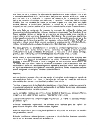 467
que vivem nas terras indígenas. Se a bandeira do reconhecimento étnico pode ser considerada
a estratégia prioritária de ação das lideranças indígenas em Altamira atualmente, a ela se
encontra associada a retomada do processo de revalorização de referências culturais
indígenas materiais e imateriais que conformam o patrimônio cultural dos índios citadinos
(desde a luta pela recuperação integral de territórios urbanos dos quais foram espoliados
durante décadas, a revalorização lingüística e cultural até a proteção do patrimônio
arqueológico que começa a se intensificar diante do anúncio da chegada do Empreendimento).
Por outro lado, na contramão do processo de retomada da mobilização coletiva pelo
reconhecimento étnico das famílias indígenas citadinas e moradoras da Volta Grande do Xingu,
foram captados indícios em campo de um aumento da discriminação étnica mantida de
maneira latente entre segmentos da população não-indígena. Se a mobilização das famílias
indígenas pelo reconhecimento étnico já carrega uma série de questionamentos por parte das
instituições mais diretamente envolvidas com a questão indígena local (FUNAI e FUNASA, por
exemplo), o fato da maioria deste universo populacional se colocar contra o AHE Belo Monte é
visto de maneira bastante negativa pelos segmentos não-indígenas a ele favoráveis.
Não basta, portanto, que o Estado reconheça o direito das famílias indígenas Xipaya, Kuruaya,
Juruna (bem como outras minorias étnicas residentes na região) a terem garantido
institucionalmente suas identidades diferenciadas. É necessário ir além dessa estratégia
prioritária para restringir a possível intensificação da discriminação étnica na região.
Nesse sentido, é importante lembrar que o Governo Federal aprovou em 10 de março de 2008
a Lei 11.645 que obriga as escolas brasileiras de Ensino Fundamental e Médio (públicas e
privadas) a incluírem a história e a cultura indígena em seus currículos, assim como a Lei
10.639 de 2003, que inclui a história e cultura afro-brasileira no currículo escolar do país. Esta
estratégia visa estimular a sociedade regional a repensar sua relação com os povos indígenas
da região de uma maneira mais positiva e tolerante e, para tanto, toma o processo educacional
formal (indígena e não indígena) como seu foco fundamental.
Objetivos
Articular institucionalmente a futura equipe técnica e instituições envolvidas com a questão do
reconhecimento étnico com vistas à formalização definitiva da condição etnicamente
diferenciada do universo populacional indígena foco deste estudo;
Terminar o mapeamento de famílias indígenas citadinas e ribeirinhas da região, bem como criar
mecanismos institucionais que facilitem a atualização do perfil sócio-demográfico e étnico deste
universo populacional de maneira constante;
Apoiar a criação e instalação de um Conselho de Combate à Discriminação Étnica em Altamira
em parceria com a Secretaria da Igualdade Racial do Governo Federal;
Articular institucionalmente a implementação obrigatória da Lei 11.645 nas escolas públicas e
privadas da região;
Contratar profissionais especialistas em diversas áreas técnicas para dar suporte aos
pesquisadores indígenas sobre a temática deste programa ;
Contratar especialistas para formação de professores não-índios na aplicação da temática
indígena em sala de aula;
Estender os objetivos cabíveis deste programa para as demais famílias de etnias minoritárias
residentes em Altamira e na região da Volta Grande.
 