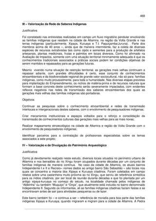 468
III – Valorização da Rede de Saberes Indígenas
Justificativa
Foi constatado nas entrevistas realizadas em campo um fluxo migratório pendular envolvendo
as famílias indígenas que residem na cidade de Altamira, na região da Volta Grande e nas
terras indígenas (particularmente, Xipaya, Kuruaya e T.I. Paquiçamba/Juruna). Parte dos
membros acima de 40 anos –, ainda que de maneira intermitente, faz a coleta de diversas
espécies de recursos extrativistas tais como cipós e sementes para a produção de artefatos
artesanais, plantas medicinais, frutas e palmitos em locais diversos. Como foi afirmado na
Avaliação de Impactos, somente com uma situação territorial minimamente adequada é que os
conhecimentos tradicionais associados a práticas sociais podem ter condições objetivas de
serem mantidos e repassados para as gerações futuras.
Mesmo vivendo numa situação de restrição territorial, as gerações mais velhas continuam a
repassar adiante, com grandes dificuldades é certo, esse conjunto de conhecimentos
etnoambientais e da biodiversidade regional de grande valor sociocultural, não só para famílias
indígenas, como muito provavelmente, para toda a humanidade. Nas diversas etapas previstas
para implantação do Empreendimento, os nichos de matéria-prima e de recursos naturais que
formam a base concreta deste conhecimento serão severamente impactados, com evidentes
reflexos negativos nas redes de transmissão dos saberes etnoambientais dos quais as
gerações mais velhas das famílias indígenas são portadoras.
Objetivos
Continuar as pesquisas sobre o conhecimento etnoambiental e redes de transmissão
interlocais e intergeracionais destes saberes, com o envolvimento de pesquisadores indígenas;
Criar mecanismos institucionais e espaços voltados para o reforço e consolidação da
transmissão de conhecimentos culturais das gerações mais velhas para as mais novas;
Realizar mapeamento etnoecológico na cidade de Altamira e região de Volta Grande com o
envolvimento de pesquisadores indígenas;
Identificar parceiros para a contratação de profissionais especialistas sobre os temas
associados a este projeto;
IV – Valorização e de Divulgação do Patrimônio Arqueológico
Justificativa
Como já devidamente realçado neste estudo, diversos locais situados no perímetro urbano de
Altamira e nos beiradões do rio Xingu foram ocupados durante décadas por um conjunto de
famílias indígenas de maneira contínua. No caso da cidade de Altamira, os atuais bairros
Independente I e II e Recreio– nomes dados ao antigo bairro São Sebastião – são locais nos
quais se concentra a maioria dos Xipaya e Kuruaya citadinos. Foram coletados em campo
relatos sobre uma castanheira muito próxima ao rio Xingu, que serviu de referência simbólica
para os índios citadinos, por ser local de reunião durante décadas e que foi plantada por um
antigo xipaya-kuruaya no começo do século, na localidade chamada pelos indígenas de
“Aldeinha” ou também “Muquiço” e “Onça”, que atualmente está incluída no bairro denominado
Independente II. Segundo os informantes, ali as famílias indígenas citadinas faziam festas e se
encontravam antes de sair para atividades pesqueiras ou de lazer.
Este bairro também foi – e continua a ser – referência de moradia para boa parte das famílias
indígenas Xipaya e Kuruaya, quando migraram e migram para a cidade de Altamira. A Pedra
 