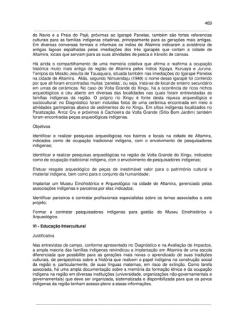 469
do Navio e a Praia do Pajé, próximas ao Igarapé Panelas, também são fortes referencias
culturais para as famílias indígenas citadinas, principalmente para as gerações mais antigas.
Em diversas conversas formais e informais os índios de Altamira indicaram a existência de
antigas lagoas espalhadas pelas imediações dos três igarapés que cortam a cidade de
Altamira, locais que serviam para as suas atividades de pesca e trânsito de canoas.
Há ainda o compartilhamento de uma memória coletiva que afirma e reafirma a ocupação
histórica muito mais antiga da região de Altamira pelos índios Xipaya, Kuruaya e Juruna.
Tempos da Missão Jesuíta de Tauaquara, situada também nas imediações do Igarapé Panelas
na cidade de Altamira. Aliás, segundo Nimuendaju (1948) o nome desse igarapé foi conferido
por que ali foram encontradas muitas ‘panelas’, ou seja, trata-se de local de enterro secundário
em urnas de cerâmicas. No caso de Volta Grande do Xingu, há a ocorrência de ricos nichos
arqueológicos a céu aberto em diversas das localidades nas quais foram entrevistadas as
famílias indígenas da região. O próprio rio Xingu é fonte desta riqueza arqueológica e
sociocultural: no Diagnóstico foram incluídas fotos de uma cerâmica encontrada em meio a
atividades garimpeiras abaixo de sedimentos do rio Xingu. Em sítios indígenas localizados no
Paratização, Arroz Cru e próximos à Cachoeira da Volta Grande (Sítio Bom Jardim) também
foram encontradas peças arqueológicas indígenas.
Objetivos
Identificar e realizar pesquisas arqueológicas nos bairros e locais na cidade de Altamira,
indicados como de ocupação tradicional indígena, com o envolvimento de pesquisadores
indígenas;
Identificar e realizar pesquisas arqueológicas na região de Volta Grande do Xingu, indicados
como de ocupação tradicional indígena, com o envolvimento de pesquisadores indígenas;
Efetuar resgate arqueológico de peças de inestimável valor para o patrimônio cultural e
imaterial indígena, bem como para o conjunto da humanidade;
Implantar um Museu Etnohistórico e Arqueológico na cidade de Altamira, gerenciado pelas
associações indígenas e parceiros por elas indicados;
Identificar parceiros e contratar profissionais especialistas sobre os temas associados a este
projeto;
Formar e contratar pesquisadores indígenas para gestão do Museu Etnohistórico e
Arqueológico.
VI - Educação Intercultural
Justificativa
Nas entrevistas de campo, conforme apresentado no Diagnóstico e na Avaliação de Impactos,
a ampla maioria das famílias indígenas reivindicou a implantação em Altamira de uma escola
diferenciada que possibilite para as gerações mais novas o aprendizado de suas tradições
culturais, de perspectivas sobre a história que realcem o papel indígena na construção social
da região e, particularmente, de suas línguas maternas, em risco de extinção. Como tarefa
associada, há uma ampla documentação sobre a memória da formação étnica e da ocupação
indígena na região em diversas instituições (universidade, organizações não-governamentais e
governamentais) que deve ser organizada, sistematizada e disponibilizada para que os povos
indígenas da região tenham acesso pleno a essas informações.
 