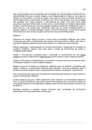 470
Este material poderá servir de subsídios para a produção de material didático intercultural a ser
disponibilizado tanto para a escola indígena a ser implementada em Altamira, como para as
escolas da rede pública e privada da região. Essa ação se soma ao esforço de diminuir a
discriminação étnica a médio prazo e eliminá-la num futuro mais distante, com uma formação
das gerações mais novas indígenas e não-indígenas da região. Uma outra frente deste
programa educacional diferenciado se volta para a implementação de medidas diferenciadas
de apoio e estímulo para que as jovens gerações indígenas possam ter condições de cursar o
ensino técnico e de terceiro grau, permitindo assim que se insiram profissionalmente no
mercado regional. A formação bilíngüe durante o ensino fundamental e a garantia de acesso
diferenciado ao ensino técnico e superior conformam o eixo central deste projeto.
Objetivos
Disseminar as línguas Xipaya, Kuruaya e Juruna entre as gerações indígenas mais novas,
envolvendo para tanto o conhecimento dos poucos velhos que ainda as falam, bem como o
suporte de lingüistas acadêmicos para este processo (e o material por eles produzido);
Realizar pesquisas e sistematização da memória documental e audiovisual da formação do
complexo multiétnico regional, bem como para a criação de instrumentos de acesso e
divulgação destes dados;
Instalar a infra-estrutura necessária para a construção e funcionamento de uma escola
indígena de ensino fundamental e colégio técnico (ensino médio) no bairro indígena proposto;
Instalar a infra-estrutura necessária para a construção e funcionamento de uma Casa de Apoio
ao Estudante Indígena no bairro indígena proposto;
Realizar cursos de formação de professores indígenas para sua posterior contratação pelo
Estado, Prefeitura ou Associações Indígenas para exercerem, uma vez qualificados, tanto a
docência na escola indígena, como seu gerenciamento (diretor, coordenador, corpo técnico);
Criar mecanismos para suporte de financiamento de estudos para ingresso no ensino técnico e
superior de estudantes indígenas;
Envidar esforços para que o MEC implemente cotas indígenas na Universidade Federal do
Pará, no campus de Altamira, além de dar suporte financeiro para que os alunos que entrem na
universidade possam ter a tranqüilidade necessária para continuar seus estudos, inclusive, fora
de Altamira;
Identificar parceiros e propiciar suporte financeiro para contratação de profissionais
especialistas nos temas associados a este projeto.
 