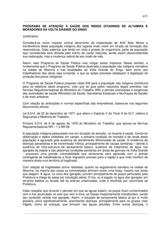 471
PROGRAMA DE ATENÇÃO À SAÚDE DOS ÍNDIOS CITADINOS DE ALTAMIRA E
MORADORES DA VOLTA GRANDE DO XINGU
Justificativa
Considera-se como impacto central decorrente da implantação do AHE Belo Monte a
transferência desta população indígena dos lugares onde vivem em função da formação dos
reservatórios. Cabe salientar que tendo em vista o projeto de engenharia, parte da população
aqui considerada será afetada pelo trecho de vazão reduzida, sendo assim desconsiderada
sua realocação, mas a mudança radical de seu modo de vida.
Assim, este Programa de Saúde Pública visa mitigar esses impactos. Nesse sentido, é
fundamental que o Programa de Saúde Pública destinado à população não indígena moradora
na cidade de Altamira e nas localidades da Volta Grande do Xingu, bem como aos
trabalhadores das obras seja cumprido, e que as ações previstas obedeçam à legislação de
proteção dos povos indígenas
O Programa de Saúde Pública proposto neste EIA para a população não indígena contribuirá
para os objetivos deste programa, visto que se guia pelos requisitos legais previstos nas
Normas Regulamentadoras do Ministério do Trabalho (NR) e demais orientações e exigências
das autoridades de saúde (Ministério da Saúde, Secretarias Estaduais e Municipais de Saúde)
e de meio ambiente.
Com relação às atribuições e normas específicas das empreiteiras, baseia-se nos seguintes
documentos oficiais:
Lei 6.514, de 22 de dezembro de 1977, que altera o Capítulo V do Título II da CLT, relativo à
Segurança e Medicina do Trabalho;
Portaria 3.214, de 8 de agosto de 1978 do Ministério do Trabalho, que aprova as Normas
Regulamentadoras NR – 1 a NR-28.
A população indígena pesquisada vive em situação de atenção, no tocante à saúde. Conforme
observação e dados coletados em campo, a precária condição de moradia e de renda desta
população é agravada pela ausência de atendimento diferenciado de saúde. A incidência de
doenças parasitárias e de transmissão hídrica, principalmente de causas sanitárias – devido à
ausência de infra-estrutura de saneamento básico, ausência de tratamento da água nos
igarapés da cidade e das péssimas condições sanitárias em áreas de garimpo na Volta Grande
- provocam uma grande vulnerabilidade que certamente será agravada com o grande
contingente de trabalhadores e fluxo migratório previsto para a região e que virão interferir de
maneira direta num território já fragilizado.
Com relação às fragilidades acima relatadas, quanto ao esgotamento sanitário na cidade de
Altamira, na maioria das casas os entrevistados afirmam existir uma fossa, mesmo nas áreas
que alagam. A água, na zona dos igarapés, provém principalmente de poços perfurados pela
Prefeitura e chega às casas por tubulação aérea. O lixo, ou é jogado na água dos igarapés, em
terrenos baldios ou levado até as artérias urbanizadas, onde é recolhido por caminhões da
Prefeitura.
Cabe ressaltar que durante o período em que as águas sobem, os poços ficam contaminados
com o lixo acumulado no solo que vem à tona; as fossas freqüentemente transbordam, sendo
seu conteúdo vertido nos igarapés. Assim, a situação de saneamento básico já por si muito
precária, piora significativamente, acarretando doenças, principalmente para os grupos mais
frágeis, como as crianças, que brincam nas águas poluídas. Entre outras doenças, o
 