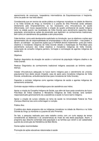 472
aparecimento de caramujos, hospedeiros intermediários da Esquistossomose é freqüente,
como se pode ver nas fotos abaixo.
Considerando que em termos de saúde pública os indígenas moradores na cidade de Altamira
e na Volta Grande do Xingu (a montante e a jusante do Sítio Pimental) serão afetados
diretamente pelo Empreendimento, se faz necessária uma infra-estrutura de saúde
diferenciada, com novos equipamentos e criação de quadro profissional de saúde indígena
tanto na cidade quanto nas localidades da Volta Grande para atendimento específico desta
população, priorizando-se ações de prevenção que legitimem os conhecimentos tradicionais,
bem como um atendimento de qualidade e sem preconceito.
Cabe lembrar, como está devidamente explicitado na Introdução, que os objetivos e ações aqui
apresentados são de responsabilidade do empreendedor e não se confundem – mas podem, e
devem, se sobrepor - às possíveis ações que a FUNASA deverá implementar junto aos índios
citadinos e moradores indígenas de Volta Grande (desde a implantação do Polo-Base para
atendimento exclusivo dos índios citadinos e moradores indígenas de Volta Grande,
instauração de conselho indígena paritário, formação e contratação de agentes indígenas de
saúde etc).
Objetivos
Realizar diagnóstico da situação de saúde e nutricional da população indígena citadina e da
Volta Grande;
Realizar Diagnóstico do conhecimento tradicional indígena associado ao binômio saúde-
doença;
Instalar infra-estrutura adequada no futuro bairro indígena para o atendimento do universo
populacional foco deste estudo (hospital, casa de apoio para moradores indígenas de Volta
Grande, ambulâncias, ambulâncias/lanchas (para moradores de Volta Grande);
Capacitar e contratar indígenas como agentes indígenas de saúde e agentes indígenas de
saneamento ambiental;
Contratar equipe médica e odontológica para dar assistência aos índios;
Apoiar a criação do Conselho Indígena de Saúde, que além de fazer parte constitutiva do futuro
Polo-Base de Índios Citadinos e Moradores Indígenas de Volta Grande, será também
responsável pelo gerenciamento da a assistência à saúde no futuro bairro indígena;
Apoiar a criação de cursos voltados ao tema da saúde na Universidade Federal do Pará
(Campus Altamira) tais como enfermagem e nutrição.
Público Alvo
O público-alvo deste programa são os indígenas moradores na cidade de Altamira e na Volta
Grande do Xingu (a montante e a jusante do sítio Pimental).
De fato, a pesquisa realizada para este trabalho contou com um curto espaço de tempo
considerando as distâncias e as características do modo de vida desta população. Assim, o
programa aqui descrito contempla esta população e as famílias que vierem a ser cadastradas
quando da construção da Hidrelétrica de Belo Monte.
Outras ações recomendadas:
Promoção de ações educativas relacionadas à saúde
 