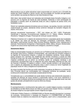 473
Recomenda-se que as ações educativas sejam programadas em conjunto com o Conselho de
Saúde dos Índios Citadinos e devem ocorrer nas comunidades em reuniões pré-agendadas,
como também nas escolas de Altamira e da Volta Grande do Xingu.
Além disso, elas também devem ser realizadas sob orientação deste Conselho Indígena e em
parceria com os Agentes de Saúde de cada localidade, facilitando a maior participação da
população e evitando assim as ausências tendo em vista a logística de acesso entre uma
localidade e outra.
Devem ser realizadas palestras bimestrais para as crianças, nas escolas, durante o período de
implementação do projeto, abordando temas conforme indicação do Conselho Indígena de
Saúde, entre outros:
doenças sexualmente transmissíveis – DST, com ênfase em HIV / AIDS; Prostituição;
Hanseníase e Doenças Imuno-preveníveis (Hepatite B e C, Tétano, Difteria, Influenza);
Alcoolismo; Tabagismo; Drogas; Prevenção de morte por causas violentas;
Palestras trimestrais com o objetivo de esclarecer/informar a população adulta das localidades
e da cidade nos casos de doenças de notificação compulsória (Tuberculose, Malária,
Meningites, Leishmaniose Visceral, Febre Amarela Silvestre, Hepatites Virais, Leptospirose) e
Doenças Transmissíveis Emergentes e Reemergentes (AIDS, Cólera, Dengue, Hantaviroses).
Sugerem-se outros temas importantes como tabagismo, alcoolismo e drogas.
Saneamento Básico
Cabe ao empreendedor fomentar em parceria com as Prefeituras dos Municípios de Altamira e
de Senador José Porfírio, FUNASA e empreendedor, sob supervisão do Conselho Indígena e
os Agentes de Saneamento Indígena, a adoção de instalações sanitárias, fossas sépticas,
poços tubulares e/ou cacimbas nas residências das famílias moradoras a jusante da Volta
Grande do Xingu que não serão realocadas. Sugerimos que sejam avaliados previamente os
impactos ambientais que já sofrem os territórios devido às condições sanitárias e de
saneamento, principalmnete onde os indígenas não serão realocados (Garimpo do Galo, Ilha
da Fazenda e Ressaca). O objetivo é avaliar a melhor solução sanitária a ser desenvolvida,
com o objetivo de adequação aos diferentes solos e assim a busca de menor fragilidade da
população tendo em vista a chegada do Empreendimento.
As novas moradias das famílias que serão realocadas (moradoras de Altamira e a montante do
Sítio Pimental) devem ser contempladas com instalações sanitárias de qualidade, sendo
condicionante fundamental na prevenção à saúde destas famílias.
Considerando que a vulnerabilidade de saúde destes territórios está diretamente associada a
questões de doenças de causa sanitária e transmissão hídrica, é de suma importância a
implantação de condições sanitárias de qualidade para que não seja agravado ainda mais este
quadro de atenção, principalmente no que se refere às crianças.
Monitoramento
O acompanhamento e monitoramento das ações com a saúde indígena durante a construção
da Hidrelétrica de Belo Monte devem ser feitos em parceria entre Equipe Técnica, o Conselho
de Saúde Indígena e as organizações sociais indígenas da região.
O Ministério Público Federal e o CGPIMA/FUNAI em Brasília deverão acompanhar o processo
de execução, monitoramento e avaliação do Programa e o CGPIMA/FUNAI em Brasília
receberá todos os relatórios de andamento do Programa, assim como o empreendedor, para
 
