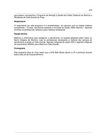 474
que possam acompanhar o Programa de Atenção à Saúde dos Índios Citadinos de Altamira e
Moradores da Volta Grande do Xingu.
Responsável
O responsável por este programa é o empreendedor, em parceria com os órgãos públicos
competentes – Funasa, Secretarias estadual e municipal de Saúde, DSEI Altamira – devendo
contratar os profissionais médicos e para médicos necessários.
Equipe técnica
Médicos e enfermeiros para assegurar o atendimento no hospital pleiteado pelos índios no
Bairro Indígena de Altamira, mais os profissionais necessários à melhoria dos serviços de
atendimento à saúde na Volta Grande. Agentes indígenas de saúde (AIS) e agentes indígenas
de saneamento (AISAN), para Altamira e Volta Grande.
Cronograma
Este programa deve ter início assim que o AHE Belo Monte obtiver a LP e continuar durante
toda a vida útil do Empreendimento.
 