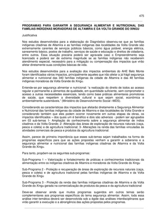 475
PROGRAMAS PARA GARANTIR A SEGURANÇA ALIMENTAR E NUTRICIONAL DAS
FAMÍLIAS INDÍGENAS MORADORAS DE ALTAMIRA E DA VOLTA GRANDE DO XINGU
Justificativa
Nos estudos desenvolvidos para a elaboração do Diagnóstico observou-se que as famílias
indígenas citadinas de Altamira e as famílias indígenas das localidades da Volta Grande são
extremamente carentes de serviços públicos básicos, como água potável, energia elétrica,
saneamento básico, postos de trabalho, serviços de saúde e educação e direitos de cidadania,
entre outros. Essa situação precária poderá ser agravada caso o Empreendimento seja
licenciado e poderá ser de extrema magnitude se as famílias indígenas não receberem
atendimento especial, necessário para a mitigação ou compensação dos impactos que virão
afetar diretamente suas condições básicas de vida.
Nos estudos desenvolvidos para a avaliação dos impactos ambientais do AHE Belo Monte
foram identificados vários impactos, principalmente aqueles que irão afetar a já frágil segurança
alimentar e nutricional das 340 famílias indígenas da cidade de Altamira e das 48 famílias
indígenas moradoras da Volta Grande do Xingu.
Entende-se por segurança alimentar e nutricional: “a realização do direito de todos ao acesso
regular e permanente a alimentos de qualidade, em quantidade suficiente, sem comprometer o
acesso a outras necessidades essenciais, tendo como base práticas alimentares promotoras
de saúde, que respeitem a diversidade cultural e que sejam social, econômica e
ambientalmente sustentáveis.” (Ministério do Desenvolvimento Social –MDS).
Considerando as características dos impactos que afetarão diretamente a Segurança Alimentar
e Nutricional das famílias indígenas da cidade de Altamira e das localidades da Volta Grande e
considerando também que eles podem ocorrer novamente em outras etapas da obras, os
impactos identificados – dos quais um é benéfico e dois são adversos - podem ser agrupados
em 03 sub-temas 1- Ampliação do conhecimento sobre a segurança alimentar de índios
citadinos e da Volta Grande; 2- Alteração das áreas de exploração de recursos naturais (caça,
pesca e coleta) e de agricultura tradicional; 3- Alterações na renda das famílias vinculadas às
atividades comerciais de pesca e produtos da agricultura tradicional.
Assim, parece de primeira importância que esses sub-temas sejam trabalhados na forma de
programas específicos para que as ações propostas venham a garantir a soberania e a
segurança alimentar e nutricional das famílias indígenas citadinas de Altamira e da Volta
Grande do Xingu.
Para tanto, propõem-se os seguintes sub-programas:
Sub-Programa 1 – Valorização e fortalecimento de práticas e conhecimentos tradicionais da
alimentação entre os indígenas citadinos de Altamira e moradores da Volta Grande do Xingu
Sub-Programa 2 - Proteção e recuperação de áreas de exploração de recursos naturais (caça,
pesca e coleta) e de agricultura tradicional pelas famílias indígenas de Altamira e da Volta
Grande do Xingu
Sub-Programa 3 - Proteção da renda das famílias indígenas citadinas de Altamira e da Volta
Grande do Xingu gerada na comercialização de produtos da pesca e da agricultura tradicional
Deve-se observar ainda que muitos programas sugeridos em outros temas serão
complementares aos programas específicos do tema segurança alimentar. Assim, toda essa
análise inter-temática deverá ser desenvolvida sob a égide das análises interdisciplinares que
virão garantir a execução e a abrangência das ações propostas pelos programas.
 