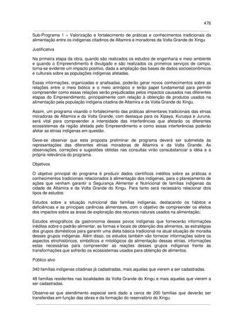 476
Sub-Programa 1 – Valorização e fortalecimento de práticas e conhecimentos tradicionais da
alimentação entre os indígenas citadinos de Altamira e moradores da Volta Grande do Xingu
Justificativa
Na primeira etapa da obra, quando são realizados os estudos de engenharia e meio ambiente
e quando o Empreendimento é divulgado e são realizados os primeiros serviços de campo,
torna-se evidente um impacto positivo, dada a ampliação das bases de dados socioeconômicos
e culturais sobre as populações indígenas afetadas.
Essas informações, organizadas e analisadas, poderão gerar novos conhecimentos sobre as
relações entre o meio biótico e o meio antrópico e terão papel fundamental para permitir
compreender como essas relações serão prejudicadas pelos impactos causados nas diferentes
etapas do Empreendimento, principalmente com relação à obtenção de produtos usados na
alimentação pela população indígena citadina de Altamira e da Volta Grande do Xingu.
Assim, um programa visando o fortalecimento das práticas alimentares tradicionais das etnias
moradoras de Altamira e da Volta Grande, com destaque para os Xipaya, Kuruaya e Juruna,
será vital para compreender a intensidade das interferências que afetarão os diferentes
ecossistemas da região afetada pelo Empreendimento e como essas interferências poderão
afetar as etnias indígenas em questão.
Deve-se observar que esta proposta preliminar de programa deverá ser submetida às
representações das diferentes etnias moradoras de Altamira e da Volta Grande. As
observações, correções e sugestões obtidas nas consultas virão consubstanciar a idéia e a
própria relevância do programa.
Objetivos
O objetivo principal do programa é produzir dados científicos inéditos sobre as práticas e
conhecimentos tradicionais relacionados à alimentação dos indígenas, para o planejamento de
ações que venham garantir a Segurança Alimentar e Nutricional de famílias indígenas da
cidade de Altamira e da Volta Grande do Xingu. Para tanto será necessário relacionar dois
tipos de estudos:
Estudos sobre a situação nutricional das famílias indígenas, destacando os hábitos e
deficiências e as principais carências alimentares, com o objetivo de compreender os efeitos
dos impactos sobre as áreas de exploração dos recursos naturais usados na alimentação;
Estudos etnográficos da gastronomia desses povos indígenas que fornecerão informações
inéditas sobre o padrão alimentar, as formas e locais de obtenção dos alimentos, as estratégias
dos grupos domésticos para garantir uma dieta básica tradicional na atual situação de moradia
desses grupos indígenas. Além disso, os estudos também vão fornecer informações sobre os
aspectos etnohistóricos, simbólicos e mitológicos da alimentação dessas etnias, informações
estas necessárias para compreender as reações desses grupos indígenas frente às
transformações que sofrerão os ecossistemas usados para obtenção de alimentos.
Público alvo
340 famílias indígenas citadinas já cadastradas, mais aquelas que vierem a ser cadastradas.
48 famílias residentes nas localidades da Volta Grande do Xingu e mais aquelas que vierem a
ser cadastradas.
Observe-se que atendimento especial será dado a cerca de 200 famílias que deverão ser
transferidas em função das obras e da formação do reservatório do Xingu.
 
