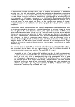45
Os depoimentos parecem indicar que essa perda de território esteve atrelada ao movimento
pendular que a luta pela sobrevivência impôs à vida dos indígenas. Estes foram aos poucos
perdendo o controle do território original da Missão, na medida em que o bairro se incorporava
à cidade. Assim, os grupos domésticos desenvolviam uma dinâmica de ocupação onde os
homens casados ou solteiros se revezavam entre os rios Xingu-Iriri-Curuá para a realização do
trabalho nos seringais, castanhais, como gateiros (captura de gatos do mato e onças para a
venda de peles) e como pilotos de barco. Já as mulheres que ficavam na cidade,
principalmente as mais jovens trabalhavam como empregada doméstica, lavadeira, criada de
companhia.
A maior parte desses serviços impunha aos homens uma presença intermitente no local, e as
condições de ocupação de terrenos para moradia foi agravada, na segunda metade do século
XX, pela grilagem das terras da antiga Missão, uma espécie de expansão imobiliária, que
resultou em dívidas impagáveis, já que os “donos” possuíam títulos no cartório. Aliadas a esses
desmandos aconteceram as epidemias de gripe e sarampo, que dizimaram boa parte da
população e por isso podem ser consideradas como responsáveis pela fragilidade organizativa
dos indígenas. Por último, o crescimento urbano iniciado a partir da década de 1960 e o
processo de colonização, levado a efeito na região pelo Instituto Nacional de Colonização e
Reforma Agrária (INCRA) provocaram impactos negativos de tal intensidade que muitas
famílias e até mesmo grupos domésticos extenso migraram para outro lugares na região
(Patrício,2003).
Nos primeiros anos do século XXI, o movimento pela retomada de parte do território urbano,
que consideram seu de direito, tem sido mais presente no seio da comunidade citadina e
veementemente expresso em suas reuniões. Patrício (2003) afirma que:
“um pedido foi feito à Funai em Carta S/Nº de 09 de novembro de 2000, onde solicitaram
a regularização fundiária do território. Um Grupo de Trabalho foi enviado pelo órgão, em
junho de 2001 para fazer o levantamento básico de informações sobre a área
reivindicada pelos indígenas urbanos de Altamira. Os resultados indicaram a necessidade
de formação de um grupo técnico para realizar a eleição de uma área para Reserva
Indígena, conforme o artigo 27 da Lei 6.001/73, destinada aos índios da cidade de
Altamira. A previsão é que no primeiro semestre de 2003, um Estudo Prévio seja
realizado por um antropólogo contratado pela Funai”.
 